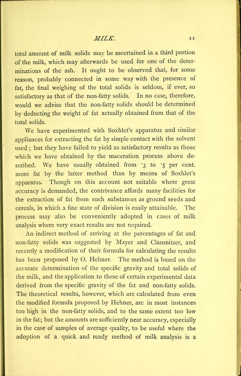 total amount of milk solids may be ascertained in a third portion of the milk, which may afterwards be used for one of the deter- minations of the ash. It ought to be observed that, for some reason, probably connected in some way with the presence of fat, the final weighing of the total solids is seldom, if ever, so satisfactory as that of the non-fatty solids. In no case, therefore, would we advise that the non-fatty solids should be determined by deducting the weight of fat actually obtained from that of the total solids. We have experimented with Soxhlet’s apparatus and similar appliances for extracting the fat by simple contact with the solvent used; but they have failed to yield as satisfactory results as those which we have obtained by the maceration process above de- scribed. We have usually obtained from '3 to ‘5 per cent more fat by the latter method than by means of Soxhlet’s apparatus. Though on this account not suitable where great accuracy is demanded, the contrivance affords many facilities for the extraction of fat from such substances as ground seeds and cereals, in which a fine state of division is easily attainable. The process may also be conveniently adopted in cases of milk analysis where very exact results are not required. An indirect method of arriving at the percentages of fat and non-fatty solids was suggested by Mayer and Clausnitzer, and recently a modification of their formula for calculating the results has been proposed by O. Hehner. The method is based on the accurate determination of the specific gravity and total solids of the milk, and the application to these of certain experimental data derived from the specific gravity of the fat and non-fatty solids. The theoretical results, however, which are calculated from even the modified formula proposed by Hehner, are in most instances too high in the non-fatty solids, and to the same extent too low in the fat; but the amounts are sufficiently near accuracy, especially in the case of samples of average quality, to be useful where the adoption of a quick and ready method of milk analysis is a