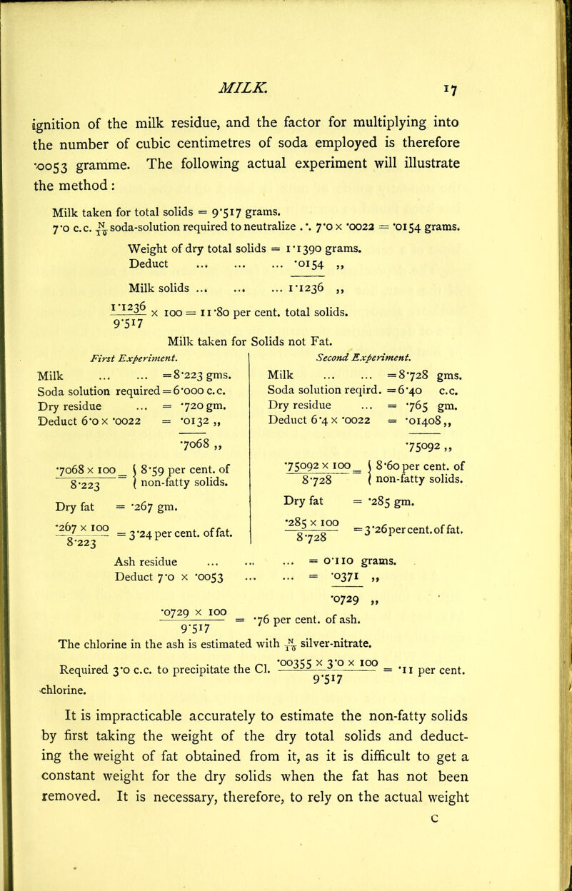 ignition of the milk residue, and the factor for multiplying into the number of cubic centimetres of soda employed is therefore •0053 gramme. The following actual experiment will illustrate the method: Milk taken for total solids = 95I7 grams. 7'o c.c. -^soda-solution required to neutralize .'. 7’0 x *0022 = '0154 grams. Weight of dry total solids = IT390 grams. Deduct ’0154 Milk solids ii236 ,, ^ ^^3-^ X 100 = II’So per cent, total solids. 9-517 Milk taken for Solids not Fat. First Experiment. Milk =8-223 gms. Soda solution required = 6'ooo c.c. Dry residue ... = '720gm. Deduct 6-ox-0022 = *0132,, •7068 ,, 1 8*59 per cent, of ( non-fatty solids. •7068 X 100 _ 8-223 Dry fat = -267 gm. — 2 *24 per cent, of fat. 8-223 Ash residue Deduct 7'o X -0053 •0729 X 100 Second Experiment. Milk =8-728 gms. Soda solution reqird. =6-40 c.c. Dry residue ... = -765 gm. Deduct 6-4X-0022 = -01408,, •75092 X100_ -75092 „ 8 *60 per cent, of non-fatty solids. 8-728 Dry fat = -285 gm. ^8^-^28°^ =3'26percent.offat. = 0-110 grams. = ’0371 „ 9-517 •0729 = -76 per cent, of ash. The chlorine in the ash is estimated with ^ silver-nitrate. Required 3-0 c.c. to precipitate the Cl. chlorine. •00355 X 3-0 X 100 9W •II per cent. It is impracticable accurately to estimate the non-fatty solids by first taking the weight of the dry total solids and deduct- ing the weight of fat obtained from it, as it is difficult to get a constant weight for the dry solids when the fat has not been removed. It is necessary, therefore, to rely on the actual weight c