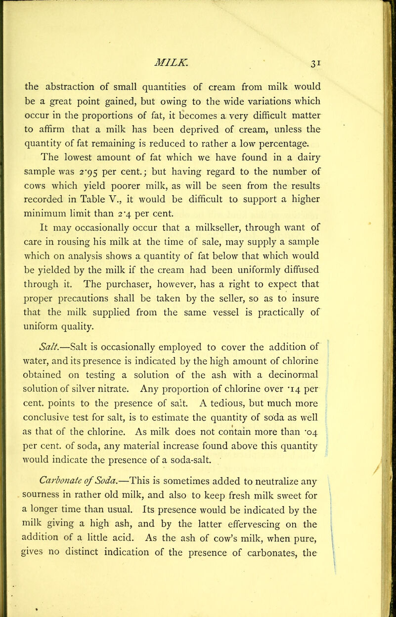 the abstraction of small quantities of cream from milk would be a great point gained, but owing to the wide variations which occur in the proportions of fat, it becomes a very difficult matter to affirm that a milk has been deprived of cream, unless the quantity of fat remaining is reduced to rather a low percentage. The lowest amount of fat which we have found in a dairy sample was 2*95 per cent.; but having regard to the number of cows which yield poorer milk, as will be seen from the results recorded in Table V., it would be difficult to support a higher minimum limit than 2*4 per cent. It may occasionally occur that a milkseller, through want of care in rousing his milk at the time of sale, may supply a sample which on analysis shows a quantity of fat below that which would be yielded by the milk if the cream had been uniformly diffused through it. The purchaser, however, has a right to expect that proper precautions shall be taken by the seller, so as to insure that the milk supplied from the same vessel is practically of uniform quality. Salt.—Salt is occasionally employed to cover the addition of water, and its presence is indicated by the high amount of chlorine obtained on testing a solution of the ash with a decinormal solution of silver nitrate. Any proportion of chlorine over ‘14 per cent, points to the presence of salt. A tedious, but much more conclusive test for salt, is to estimate the quantity of soda as well as that of the chlorine. As milk does not contain more than ’04 per cent, of soda, any material increase found above this quantity would indicate the presence of a soda-salt. ' Carbonate of Soda.—This is sometimes added to neutralize any sourness in rather old milk, and also to keep fresh milk sweet for a longer time than usual. Its presence would be indicated by the milk giving a high ash, and by the latter effervescing on the addition of a little acid. As the ash of cow’s milk, when pure, gives no distinct indication of the presence of carbonates, the