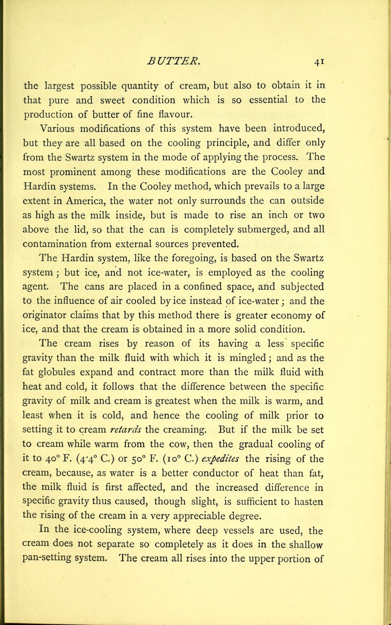 the largest possible quantity of cream, but also to obtain it in that pure and sweet condition which is so essential to the production of butter of fine flavour. Various modifications of this system have been introduced, but they are all based on the cooling principle, and difier only from the Swartz system in the mode of applying the process. The most prominent among these modifications are the Cooley and Hardin systems. In the Cooley method, which prevails to a large extent in America, the water not only surrounds the can outside as high as the milk inside, but is made to rise an inch or two above the lid, so that the can is completely submerged, and all contamination from external sources prevented. The Hardin system, like the foregoing, is based on the Swartz system; but ice, and not ice-water, is employed as the cooling agent. The cans are placed in a confined space, and subjected to the influence of air cooled by ice instead of ice-water j and the originator claims that by this method there is greater economy of ice, and that the cream is obtained in a more solid condition. The cream rises by reason of its having a less specific gravity than the milk fluid with which it is mingled; and as the fat globules expand and contract more than the milk fluid with heat and cold, it follows that the difference between the specific gravity of milk and cream is greatest when the milk is warm, and least when it is cold, and hence the cooling of milk prior to setting it to cream retards the creaming. But if the milk be set to cream while warm from the cow, then the gradual cooling of it to 40° F. (4-4° C.) or 50° F. (10° C.) expedites the rising of the cream, because, as water is a better conductor of heat than fat, the milk fluid is first affected, and the increased difference in specific gravity thus caused, though slight, is sufficient to hasten the rising of the cream in a very appreciable degree. In the ice-cooling system, where deep vessels are used, the cream does not separate so completely as it does in the shallow pan-setting system. The cream all rises into the upper portion of