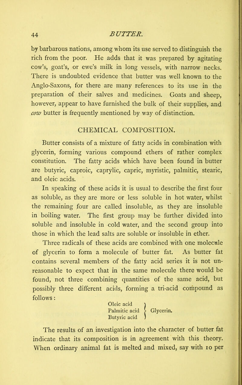 by barbarous nations, among whom its use served to distinguish the rich from the poor. He adds that it was prepared by agitating cow’s, goat’s, or ewe’s milk in long vessels, with narrow necks. There is undoubted evidence that butter was well known to the Anglo-Saxons, for there are many references to its use in the preparation of their salves and medicines. Goats and sheep, however, appear to have furnished the bulk of their supplies, and cow butter is frequently mentioned by way of distinction. CHEMICAL COMPOSITION. Butter consists of a mixture of fatty acids in combination with glycerin, forming various compound ethers of rather complex constitution. The fatty acids which have been found in butter are butyric, caproic, caprylic, capric, myristic, palmitic, stearic, and oleic acids. In speaking of these acids it is usual to describe the first four as soluble, as they are more or less soluble in hot water, whilst the remaining four are called insoluble, as they are insoluble in boiling water. The first group may be further divided into soluble and insoluble in cold water, and the second group into those in which the lead salts are soluble or insoluble in ether. Three radicals of these acids are combined with one molecule of glycerin to form a molecule of butter fat. As butter fat contains several members of the fatty acid series it is not un- reasonable to expect that in the same molecule there would be found, not three combining quantities of the same acid, but possibly three different acids, forming a tri-acid corhpound as follows: Oleic acid ^ Palmitic acid > Glycerin. Butyric acid ) The results of an investigation into the character of butter fat indicate that its composition is in agreement with this theory. When ordinary animal fat is melted and mixed, say with lo per