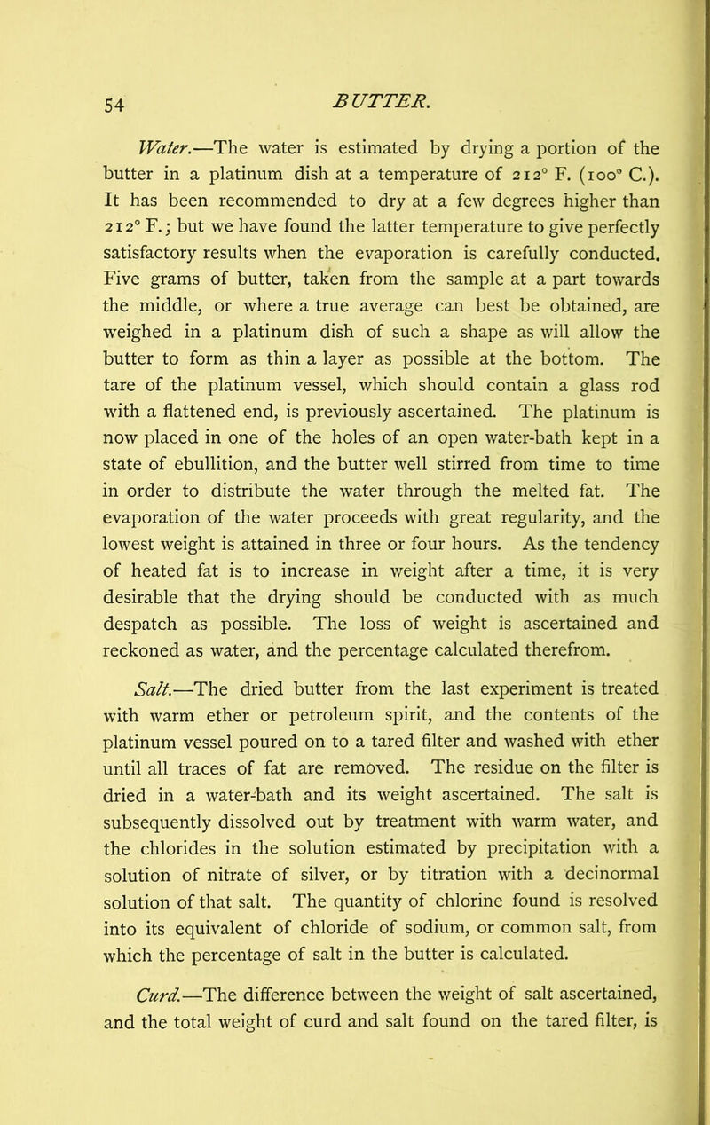 Water.—The water is estimated by drying a portion of the butter in a platinum dish at a temperature of 212° F. (100® C.). It has been recommended to dry at a few degrees higher than 212° F.; but we have found the latter temperature to give perfectly satisfactory results when the evaporation is carefully conducted. Five grams of butter, taken from the sample at a part towards the middle, or where a true average can best be obtained, are weighed in a platinum dish of such a shape as will allow the butter to form as thin a layer as possible at the bottom. The tare of the platinum vessel, which should contain a glass rod with a flattened end, is previously ascertained. The platinum is now placed in one of the holes of an open water-bath kept in a state of ebullition, and the butter well stirred from time to time in order to distribute the water through the melted fat. The evaporation of the water proceeds with great regularity, and the lowest weight is attained in three or four hours. As the tendency of heated fat is to increase in weight after a time, it is very desirable that the drying should be conducted with as much despatch as possible. The loss of weight is ascertained and reckoned as water, and the percentage calculated therefrom. Salt.—The dried butter from the last experiment is treated with warm ether or petroleum spirit, and the contents of the platinum vessel poured on to a tared filter and washed with ether until all traces of fat are removed. The residue on the filter is dried in a water-bath and its weight ascertained. The salt is subsequently dissolved out by treatment with warm water, and the chlorides in the solution estimated by precipitation with a solution of nitrate of silver, or by titration with a decinormal solution of that salt. The quantity of chlorine found is resolved into its equivalent of chloride of sodium, or common salt, from which the percentage of salt in the butter is calculated. Curd.—The difference between the weight of salt ascertained, and the total weight of curd and salt found on the tared filter, is
