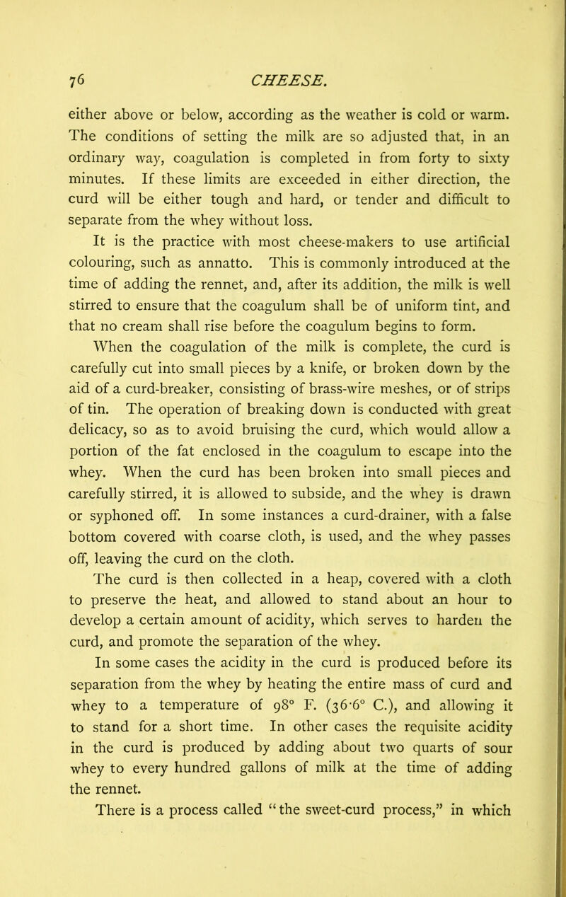 either above or below, according as the weather is cold or warm. The conditions of setting the milk are so adjusted that, in an ordinary way, coagulation is completed in from forty to sixty minutes. If these limits are exceeded in either direction, the curd will be either tough and hard, or tender and difficult to separate from the whey without loss. It is the practice with most cheese-makers to use artificial colouring, such as annatto. This is commonly introduced at the time of adding the rennet, and, after its addition, the milk is well stirred to ensure that the coagulum shall be of uniform tint, and that no cream shall rise before the coagulum begins to form. When the coagulation of the milk is complete, the curd is carefully cut into small pieces by a knife, or broken down by the aid of a curd-breaker, consisting of brass-wire meshes, or of strips of tin. The operation of breaking down is conducted with great delicacy, so as to avoid bruising the curd, which would allow a portion of the fat enclosed in the coagulum to escape into the whey. When the curd has been broken into small pieces and carefully stirred, it is allowed to subside, and the whey is drawn or syphoned off. In some instances a curd-drainer, with a false bottom covered with coarse cloth, is used, and the whey passes off, leaving the curd on the cloth. The curd is then collected in a heap, covered with a cloth to preserve the heat, and allowed to stand about an hour to develop a certain amount of acidity, which serves to harden the curd, and promote the separation of the whey. In some cases the acidity in the curd is produced before its separation from the whey by heating the entire mass of curd and whey to a temperature of 98° F. (36-6° C.), and allowing it to stand for a short time. In other cases the requisite acidity in the curd is produced by adding about two quarts of sour whey to every hundred gallons of milk at the time of adding the rennet. There is a process called “ the sweet-curd process,” in which