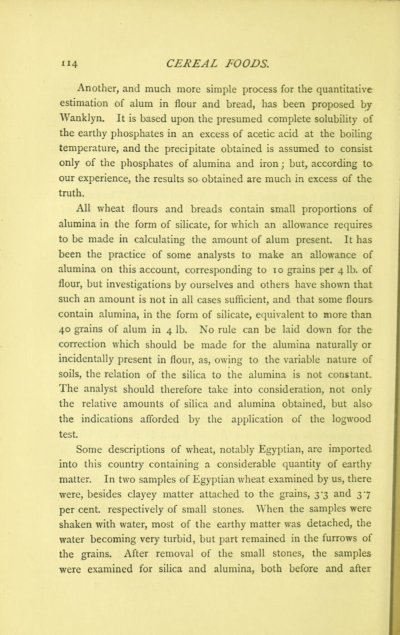 Another, and much more simple process for the quantitative estimation of alum in flour and bread, has been proposed by Wanklyn. It is based upon the presumed complete solubility of the earthy phosphates in an excess of acetic acid at the boiling temperature, and the precipitate obtained is assumed to consist only of the phosphates of alumina and iron; but, according to- our experience, the results so obtained are much in excess of the truth. All wheat flours and breads contain small proportions of alumina in the form of silicate, for which an allowance requires to be made in calculating the amount of alum present. It has been the practice of some analysts to make an allowance of alumina on this account, corresponding to to grains per 4 lb. of flour, but investigations by ourselves and others have shown that such an amount is not in all cases sufficient, and that some flours contain alumina, in the form of silicate, equivalent to more than 40 grains of alum in 4 lb. No rule can be laid down for the correction which should be made for the alumina naturally or incidentally present in flour, as, owing to the variable nature of soils, the relation of the silica to the alumina is not constant. The analyst should therefore take into consideration, not only the relative amounts of silica and alumina obtained, but also the indications aflbrded by the application of the logwood test. Some descriptions of wheat, notably Egyptian, are imported into this country containing a considerable quantity of earthy matter. In two samples of Egyptian wheat examined by us, there were, besides clayey matter attached to the grains, 3*3 and 37 per cent, respectively of small stones. When the samples were shaken with water, most of the earthy matter was detached, the water becoming very turbid, but part remained in the furrows of the grains. After removal of the small stones, the samples were examined for silica and alumina, both before and after