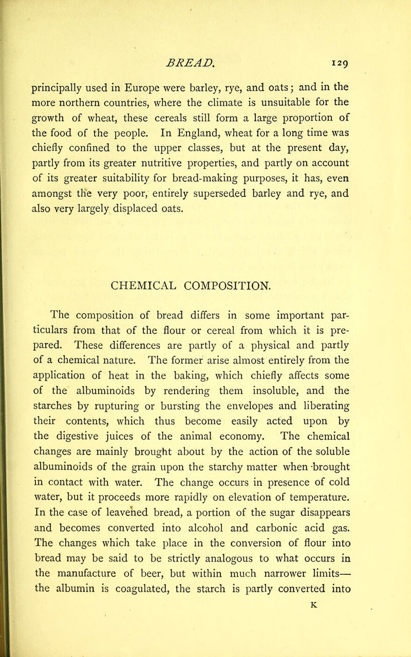 principally used in Europe were barley, rye, and oats; and in the more northern countries, where the climate is unsuitable for the growth of wheat, these cereals still form a large proportion of the food of the people. In England, wheat for a long time was chiefly confined to the upper classes, but at the present day, partly from its greater nutritive properties, and partly on account of its greater suitability for bread-making purposes, it has, even amongst the very poor, entirely superseded barley and rye, and also very largely displaced oats. CHEMICAL COMPOSITION. The composition of bread differs in some important par- ticulars from that of the flour or cereal from which it is pre- pared. These differences are partly of a physical and partly of a chemical nature. The former arise almost entirely from the application of heat in the baking, which chiefly affects some of the albuminoids by rendering them insoluble, and the starches by rupturing or bursting the envelopes and liberating their contents, which thus become easily acted upon by the digestive juices of the animal economy. The chemical changes are mainly brought about by the action of the soluble albuminoids of the grain upon the starchy matter when -brought in contact with water. The change occurs in presence of cold water, but it proceeds more rapidly on elevation of temperature. In the case of leavened bread, a portion of the sugar disappears and becomes converted into alcohol and carbonic acid gas. The changes which take place in the conversion of flour into bread may be said to be strictly analogous to what occurs in the manufacture of beer, but within much narrower limits— the albumin is coagulated, the starch is partly converted into K