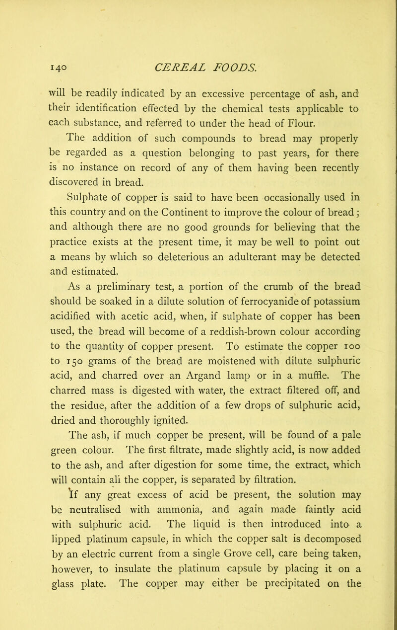 will be readily indicated by an excessive percentage of ash, and their identification effected by the chemical tests applicable to each substance, and referred to under the head of Flour. The addition of such compounds to bread may properly be regarded as a question belonging to past years, for there is no instance on record of any of them having been recently discovered in bread. Sulphate of copper is said to have been occasionally used in this country and on the Continent to improve the colour of bread; and although there are no good grounds for believing that the practice exists at the present time, it may be well to point out a means by which so deleterious an adulterant may be detected and estimated. As a preliminary test, a portion of the crumb of the bread should be soaked in a dilute solution of ferrocyanide of potassium acidified with acetic acid, when, if sulphate of copper has been used, the bread will become of a reddish-brown colour according to the quantity of copper present. To estimate the copper 100 to 150 grams of the bread are moistened with dilute sulphuric acid, and charred over an Argand lamp or in a muffie. The charred mass is digested with water, the extract filtered off, and the residue, after the addition of a few drops of sulphuric acid, dried and thoroughly ignited. The ash, if much copper be present, will be found of a pale green colour. The first filtrate, made slightly acid, is now added to the ash, and after digestion for some time, the extract, which will contain all the copper, is separated by filtration. If any great excess of acid be present, the solution may be neutralised with ammonia, and again made faintly acid with sulphuric acid. The liquid is then introduced into a lipped platinum capsule, in which the copper salt is decomposed by an electric current from a single Grove cell, care being taken, however, to insulate the platinum capsule by placing it on a glass plate. The copper may either be precipitated on the