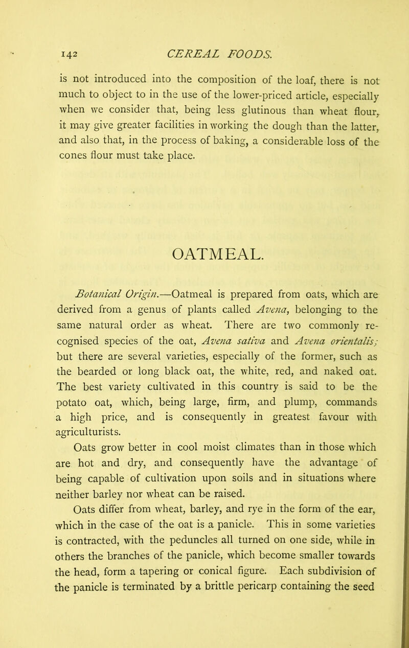 is not introduced into the composition of the loaf, there is not much to object to in the use of the lower-priced article, especially when we consider that, being less glutinous than wheat flour,, it may give greater facilities in working the dough than the latter, and also that, in the process of baking, a considerable loss of the cones flour must take place. OATMEAL. Botanical Origin.—Oatmeal is prepared from oats, which are derived from a genus of plants called Avejia, belonging to the same natural order as wheat. There are two commonly re- cognised species of the oat, Avena sativa and Avena orientalis; but there are several varieties, especially of the former, such as the bearded or long black oat, the white, red, and naked oat. The best variety cultivated in this country is said to be the potato oat, which, being large, firm, and plump, commands a high price, and is consequently in greatest favour with agriculturists. Oats grow better in cool moist climates than in those which are hot and dry, and consequently have the advantage of being capable of cultivation upon soils and in situations where neither barley nor wheat can be raised. Oats differ from wheat, barley, and rye in the form of the ear, which in the case of the oat is a panicle. This in some varieties is contracted, with the peduncles all turned on one side, while in others the branches of the panicle, which become smaller towards the head, form a tapering or conical figure. Each subdivision of the panicle is terminated by a brittle pericarp containing the seed