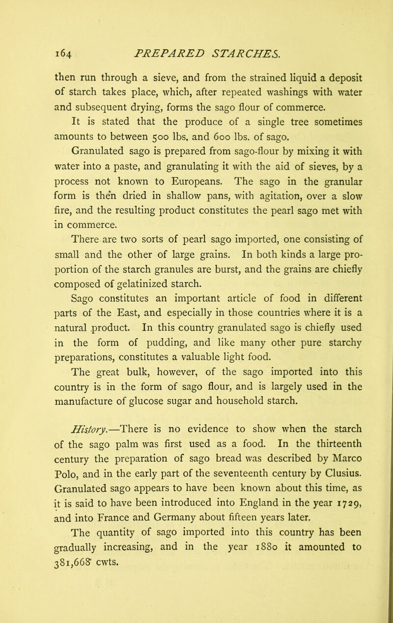 then run through a sieve, and from the strained liquid a deposit of starch takes place, which, after repeated washings with water and subsequent drying, forms the sago flour of commerce. It is stated that the produce of a single tree sometimes amounts to between 500 lbs. and 600 lbs. of sago. Granulated sago is prepared from sago-flour by mixing it with water into a paste, and granulating it with the aid of sieves, by a process not known to Europeans. The sago in the granular form is then dried in shallow pans, with agitation, over a slow fire, and the resulting product constitutes the pearl sago met with in commerce. There are two sorts of pearl sago imported, one consisting of small and the other of large grains. In both kinds a large pro- portion of the starch granules are burst, and the grains are chiefly composed of gelatinized starch. Sago constitutes an important article of food in different parts of the East, and especially in those countries where it is a natural product. In this country granulated sago is chiefly used in the form of pudding, and like many other pure starchy preparations, constitutes a valuable light food. The great bulk, however, of the sago imported into this country is in the form of sago flour, and is largely used in the manufacture of glucose sugar and household starch. History.—There is no evidence to show when the starch of the sago palm was first used as a food. In the thirteenth century the preparation of sago bread was described by Marco Polo, and in the early part of the seventeenth century by Clusius. Granulated sago appears to have been known about this time, as it is said to have been introduced into England in the year 1729, and into France and Germany about fifteen years later. The quantity of sago imported into this country has been gradually increasing, and in the year 1880 it amounted to 381,668’ cwts.