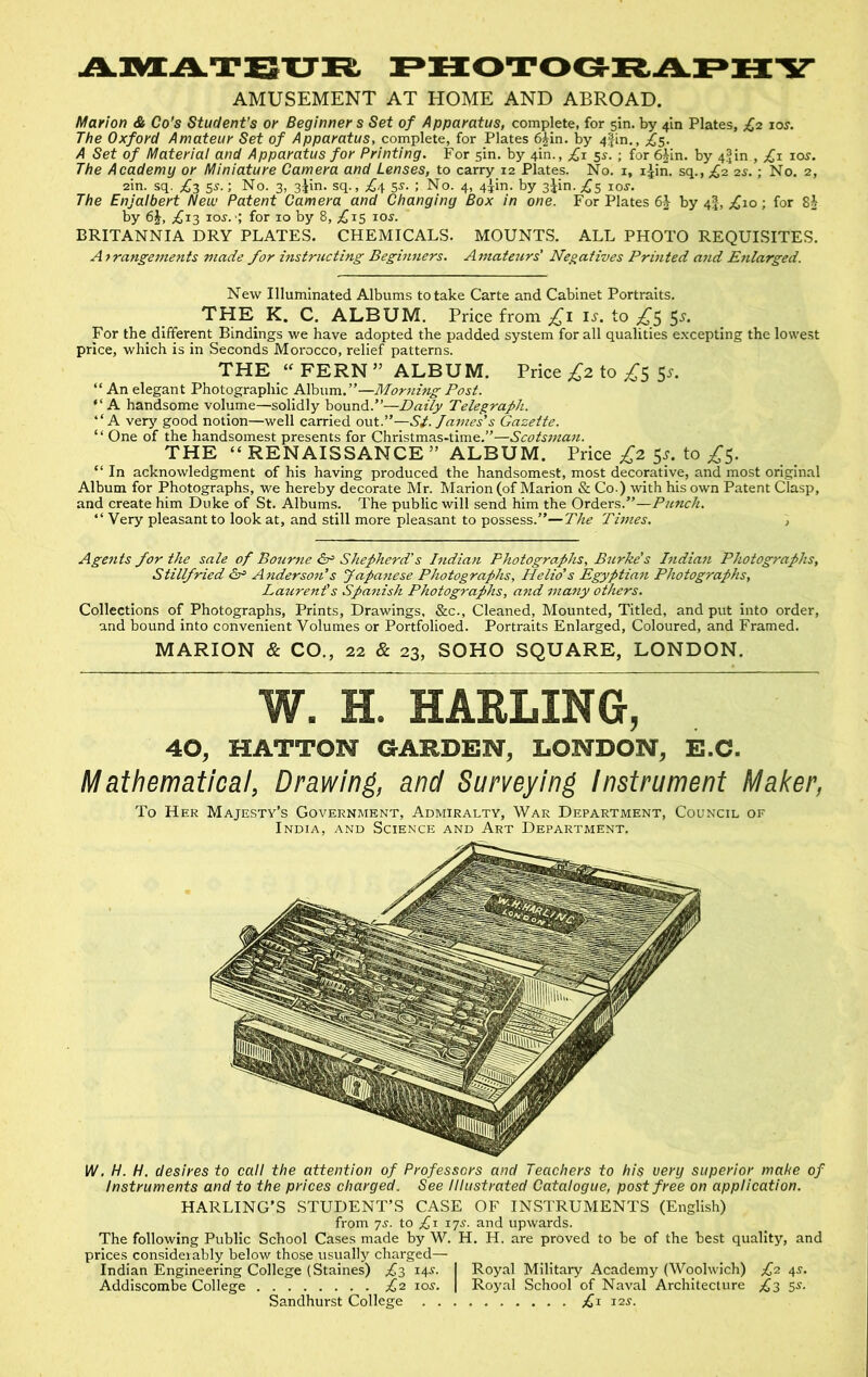 AIVCATBXJK, I^HOTOG-BAI^IXY AMUSEMENT AT HOME AND ABROAD. Marion & Co's Student’s or Beginner s Set of Apparatus, complete, for sin. by 4m Plates, £2 los. The Oxford Amateur Set of Apparatus, complete, for Plates 6§in. by 4|in., £5. A Set of Material and Apparatus for Printing. For sin. by 4m., £1 5s. ; for 6^in. by 4|in , ;^i 10s. The Academy or Miniature Camera and Lenses, to carry 12 Plates. No. i, i^in. sq.,;£2 2s.; No. 2, 2in. sq. £2 5^-; No. 3, s^in. sq., £^ 5^. ; No. 4, 4iin. by sjin. £s xos. The Enjalbert New Patent Camera and Changing Box in one. For Plates 6^ by 4I, £10; for by 6J, £j2 ioj. •; for 10 by 8, ;^is 10s. BRITANNIA DRY PLATES. CHEMICALS. MOUNTS. ALL PHOTO REQUISITES. Afrangements made for instructing Beginners. Amateurs’ Negatives Printed and Enlarged. New Illuminated Albums to take Carte and Cabinet Portraits. THE K. C. ALBUM. Price from £\ \s. to ^5 5.y. For the different Bindings we have adopted the padded system for all qualities e.xcepting the lowest price, which is in Seconds Morocco, relief patterns. THE « FERN ” ALBUM. Price £2. to £s Sl “ An elegant Photographic Album.”—Morning Post.  A handsome volume—solidly bound.”—Daily Telegraph. “A very good notion—well carried out.”—Si. James’s Gazette. ‘ ‘ One of the handsomest presents for Christmas-time.”—Scotsman. THE “RENAISSANCE” ALBUM. Price ;^2 5^. to ;^5. “ In acknowledgment of his having produced the handsomest, most decorative, and most original Album for Photographs, we hereby decorate Mr. Marion (of Marion & Co.) with his own Patent Clasp, and create him Duke of St. Albums. The public will send him the Orders.”—Punch. ” Very pleasant to look at, and still more pleasant to possess.”—Times. Agents for the sale of Bourne &= Shepherd’s Indian Photographs, Biirke's Indian Photographs, Stillfried Anderson’s Japanese Photographs, Helio’s Egyptian Photographs, Laurenf s Spanish Photographs, and many others. Collections of Photographs, Prints, Drawings, &c., Cleaned, Mounted, Titled, and put into order, and bound into convenient Volumes or Portfolioed. Portraits Enlarged, Coloured, and Framed. MARION & CO., 22 & 23, SOHO SQUARE, LONDON. W. H. HAULING, 40, HATTON GARDEN, LONDON, E.C. Mathematical, Drawing, and Surveying Instrument Maker, To Her Majesty’s Government, Admiralty, War Department, Council of India, and Science and Art Department. W. H. H. desires to call the attention of Professors and Teachers to his very superior make of Instruments and to the prices charged. See Illustrated Catalogue, post free on application. HARLING’S STUDENT’S CASE OF INSTRUMENTS (English) from 7s. to £1 17s. and upwards. The following Public School Cases made by W. H. H. are proved to be of the best quality, and prices considerably below those usually charged— Indian Engineering College (Staines) ;^3 14^. I Royal Military Academy (Woolwich) £2 4J. Addiscombe College £2 los. | Royal School of Naval Architecture £3 5s. Sandhurst College £1 12s.