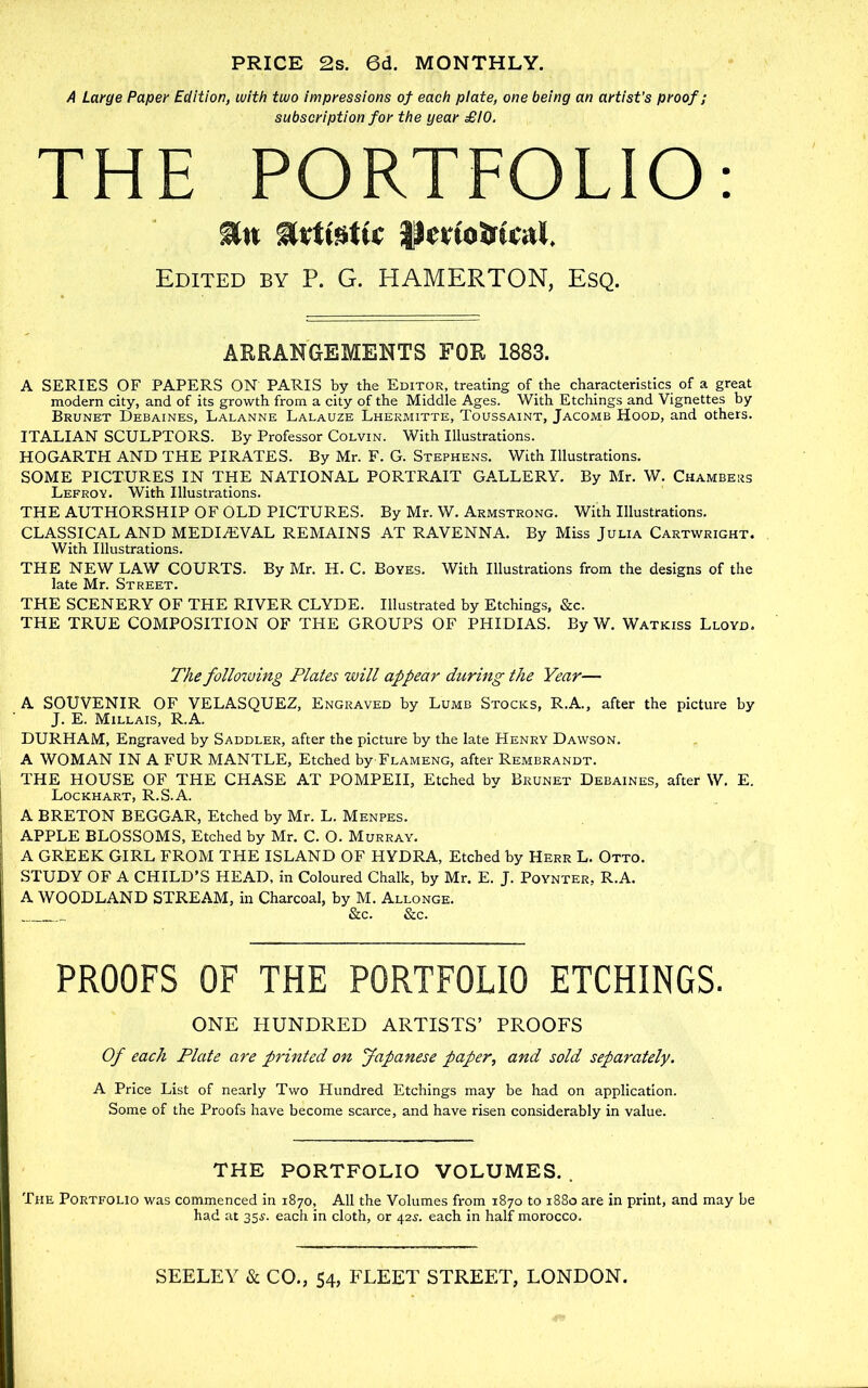 PRICE 2s. 6d. MONTHLY. A Large Paper Edition, with two impressions of each plate, one being an artist’s proof; subscription for the year £10. THE PORTFOLIO; PertoJ)rti;al. Edited by P. G. HAMERTON, Esq. ARRANGEMENTS FOR 1883. A SERIES OF PAPERS ON' PARIS by the Editor, treating of the characteristics of a great modern city, and of its growth from a city of the Middle Ages. With Etchings and Vignettes by Brunet Debaines, Lalanne Lalauze Lhermitte, Toussaint, Jacomb Hood, and others. ITALIAN SCULPTORS. By Professor Colvin. With Illustrations. HOGARTH AND THE PIRATES. By Mr. F. G. Stephens. With Illustrations. SOME PICTURES IN THE NATIONAL PORTRAIT GALLERY. By Mr. W. Chambers Lefroy. With Illustrations. THE AUTHORSHIP OF OLD PICTURES. By Mr. W. Armstrong. With Illustrations. CLASSICAL AND MEDIEVAL REMAINS AT RAVENNA. By Miss Julia Cartwright. With Illustrations. THE NEW LAW COURTS. By Mr. H. C. Boyes. With Illustrations from the designs of the late Mr. Street. THE SCENERY OF THE RIVER CLYDE. Illustrated by Etchings, &c. THE TRUE COMPOSITION OF THE GROUPS OF PHIDIAS. By W. Watkiss Lloyd. The folloiving Plates will appear dttring the Year— A SOUVENIR OF VELASQUEZ, Engraved by Lumb Stocks, R.A., after the picture by J. E. Millais, R.A. DURHAM, Engraved by Saddler, after the picture by the late Henry Dawson. A WOMAN IN A FUR MANTLE, Etched by-FLAMENG, after Rembrandt. THE HOUSE OF THE CHASE AT POMPEII, Etched by Brunet Debaines, after W, E. Lockhart, R.S.A. A BRETON BEGGAR, Etched by Mr. L. Menpes. APPLE BLOSSOMS, Etched by Mr. C. O. Murray. A GREEK GIRL FROM THE ISLAND OF HYDRA, Etched by Herr L. Otto. STUDY OF A CHILD’S HEAD, in Coloured Chalk, by Mr. E. J. Poynter, R.A. A WOODLAND STREAM, in Charcoal, by M. Allonge. &c. &c. PROOFS OF THE PORTFOLIO ETCHINGS. ONE HUNDRED ARTISTS’ PROOFS Of each Plate are printed on Japanese paper, and sold separately. A Price List of nearly Two Hundred Etchings may be had on application. Some of the Proofs have become scarce, and have risen considerably in value. THE PORTFOLIO VOLUMES. . The Portfolio was commenced in 1870, All the Volumes from 1870 to 1880 are in print, and may be had at 35^. each in cloth, or 42^. each in half morocco. SEELEY & CO., 54, FLEET STREET, LONDON.