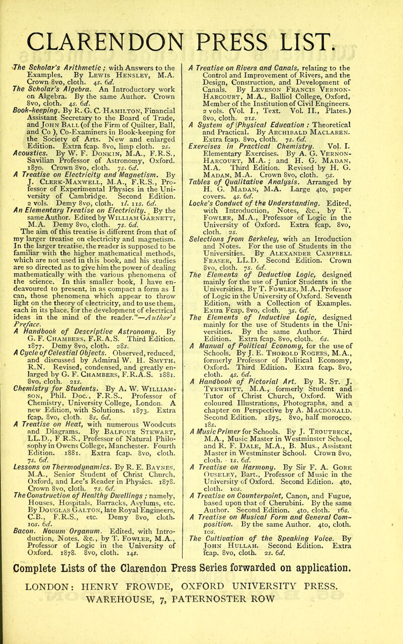 CLARENDON 'The Scholar’s Arithmetic; with Answers to the Examples. By Lewis Hensley, M.A. Crown 8vo, cloth. 45-. 6d. The Scholar’s Algebra. An Introductory work on Algebra. By the same Author. Crown 8vo, cloth. 4^. 6d. Book-keeping. By R. G. C. Hamilton, Financial Assistant Secretary to the Board of Trade, and John BallCoF the Firm of Quilter, Ball, and Co ), Co-Examiners in Book-keeping for the_ Society of Arts. New and enlarged Edition. Extra fcap. 8vo, limp cloth. 2s. Acoustics. ByW. F. Donkin, M.A., F.R.S., Savilian Professor of Astronomy, Oxford. 1870. Crown 8vo, cloth, -js. 6d. A Treatise on Electricity and Magnetism. By J. Clerk-Maxwell, M.A., F.R.S., Pro- fessor of Experimental Physics in the Uni- versity of Cambridge. Second Edition. 2 vols. Demy 8vp, cloth, i/. lu. 6d. An Eiementary Treatise on Electricity. By the same Author. Edited by William Garnett, M.A. Demy 8vo, cloth, js. 6d. The aim of this treatise is different from that of my larger treatise^ on electricity and magnetism. In the larger treatise, the reader is supposed to be familiar with the higher mathematical methods, which are not used in this book, and his studies are so directed as to give him the power of dealing mathematically with the various phenomena of the science. In this smaller book, I have en- deavoured to present, in as compact a form as I can, those phenomena which appear to throw light pn the theory of electricity, and to use them, each in its place, for the development of electrical ideas in the mind of the reader.”—Author s Preface. A Handbook of Descriptive Astronomy. By G. F. Chambers, F.R.A.S. Third Edition. 1877. Demy 8vo, cloth. 28^'. A Cycle of Celestial Objects. Observed, reduced, and discussed by Admiral W. H. Smyth, R.N. Revised, condensed, and greatly en- larged by G. F. Chambers, F.R.A.S. 1881. 8vo, cloth. 2JS. Chemistry for Students. By A. W. William- son, Phil. Doc., F.R.S., Professor of Chemistry, University College, London. A new Edition, with Solutions. 1873. Extra fcap. 8vo, cloth. 8j. 6d. A Treatise on Heat, with numerous Woodcuts and Diagrams. By Balfour Stewart, LL.D., F.R.S., Professor of Natural Philo- sophy in Owens College, Manchester. Fourth Edition. 1881. Extra fcap. 8vo, cloth. 75. 6d. Lessons on Thermodynamics. By R. E. Baynes, M.A., Senior Student of Christ Church, Oxford, and Lee’s Reader in Physics. 1878. Crown 8vo, cloth, ys. 6d. The Construction of Healthy Dwellings ; namely, Houses, Hospitals, Barracks, Asylums, etc. By Douglas Galton, late Royal Engineers, C.B., F.R.S., etc. Demy 8vo, cloth, loj. 6d. Bacon. Novum Organum. Edited, with Intro- duction, Notes, &c., by T. Fowler, M.A., Professor of Logic in the University of Oxford. 1878. 8vo, cloth. i4j. PRESS LIST. A Treatise on Rivers and Canals, relating to the Control and Improvement of Rivers, and the Design, Construction, and Development of Canals. By Leveson Francis Vernon- Harcourt, M.A., Balliol College, Oxford, Member of the Institution of Civil Engineers. 2 vols. (Vol. I., Text. Vol. II., Plates.) 8V0, cloth. 215-. A System of fPhysical Education: Theoretical and Practical. By Archibald Maclaren. Extra fcap. 8vo, cloth, js. 6d. Exercises in Practical Chemistry. Vol. I. Elementary Exercises. By A. G. Vernon- Harcourt, M.A. ; and H. G. Madan, M.A. Third Edition. Revised by H. G. Madan, M.A. Crown 8vo, cloth. 95. Tables of Qualitative Analysis. Arranged by H. G. Madan, M.A. Large 4to, paper covers. 4^. 6d. Locke’s Conduct of the Understanding. Edited, with Introduction, Notes, &c., by T. Fowler, M.A., Professor of Logic in the University of Oxford. Extra fcap. 8vo, cloth. 2S. Selections from Berkeley, with an Itroduction and Notes. For the use of Students in the Universities. By Alexander^ Campbell Fraser, LL.D. Second Edition. Crown 8vo, cloth. 75. 6d. The Elements of Deductive Logic, designed mainly for the use of Junior Students in the Universities. ByT. Fowler, M.A.,Professor of Logic in the University of Oxford. Seventh Edition, with a Collection of Examples. Extra Fcap. 8vo, cloth. 35. 6d. The Elements of Inductive Logic, designed mainly for the use of Students in the Uni- versities. By the same Author. Third Edition. Extra fcap. 8vo, cloth. 6^. A Manual of Political Economy, for the use of Schools. By J. E. Thorold Rogers, M.A., formerly Professor of Political Economy, Oxford. Third Edition. E.xtra fcap. 8vo, cloth. 4^. 6d. A Handbook of Pictorial Art. By R. St. J. Tyrwhitt, M.A., formerly Student and Tutor of Christ Church, Oxford. With coloured Illustrations, Photographs, and a chapter on Perspective by A. Macdonald. Second Edition. 1875. 8vo, half morocco. i8j. A Music Primer for Schools. By J. Troutbeck, M.A., Music Master in Westminster School, and R. F. Dale, M.A., B. Mus., Assistant Master in Westminster School. Crown 8vo, cloth. • i^. 6d. A Treatise on Harmony. By Sir F. A. Gore OusELEY, Bart., Professor of Music in the University of Oxford. Second Edition. 4to, cloth, loj?. A Treatise on Counterpoint, Canon, and Fugue, based upon that of Cherubini. By the same Author. Second Edition. 4to, cloth. i6j. A Treatise on Musical Form and Genera! Com- position. By the same Author. 4to, cloth. lOJ. The Cultivation of the Speaking Voice. By John Hullah. Second Edition. Extra fcap. 8vo, cloth. 25. 6d. Complete Lists of the Clarendon Press Series forwarded on application. LONDON: HENRY FROWDE, OXFORD UNIVERSITY PRESS. WAREHOUSE, 7, PATERNOSTER ROW