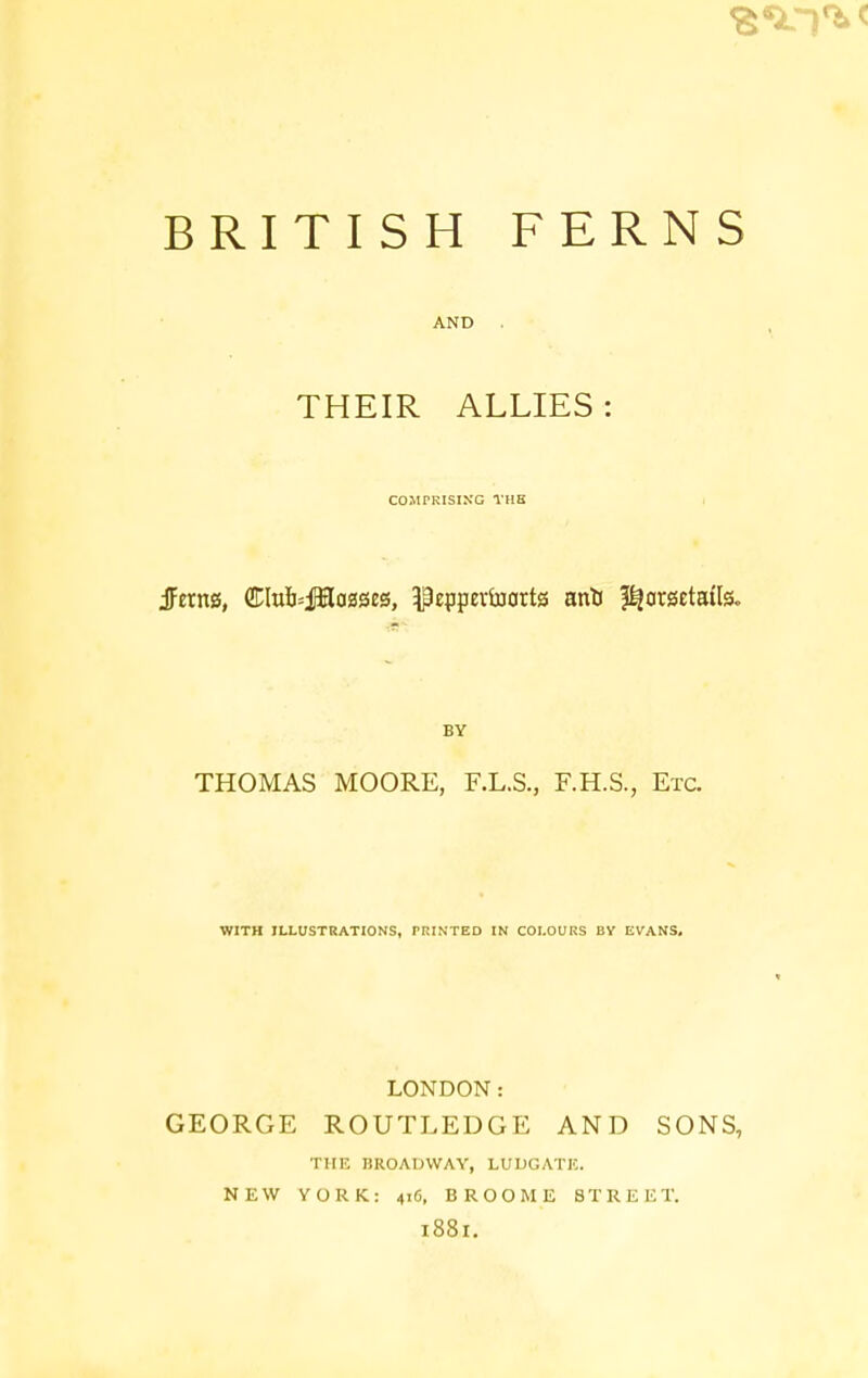 BRITISH FERNS AND . THEIR ALLIES : COMPRISING THB BY THOMAS MOORE, F.L.S., F.H.S., Etc. WITH ILLUSTRATIONS, PRINTED IN COLOURS BV EVANS, LONDON: GEORGE ROUTLEDGE AND SONS, THE BROADWAY, LUDGATK. NEW YORK: 416, BROOME STREET. 1881.