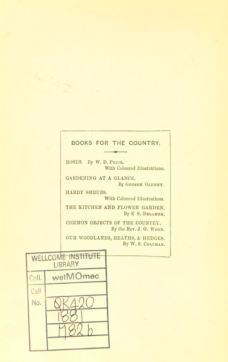 BOOKS FOR THE COUNTRY. ROSES. By W. D. Peior. With Coloured Illustrations. GARDENING AT A GLANCE. By Geohge Glennt. HARDY SHRUBS. With Coloured Illustrations. THE KITCHEN AND FLOWER GARDEN. By E S. Delameb, COMMON OBJECTS OP THE COUNTRY. By the Rev. J. G. Wood. OUR WOODLANDS, HEATHS, & HEDGES. By W. S. Coleman. WELLCOMT-INSTITUTE LIBRARY Coll. welMOmec Call No.