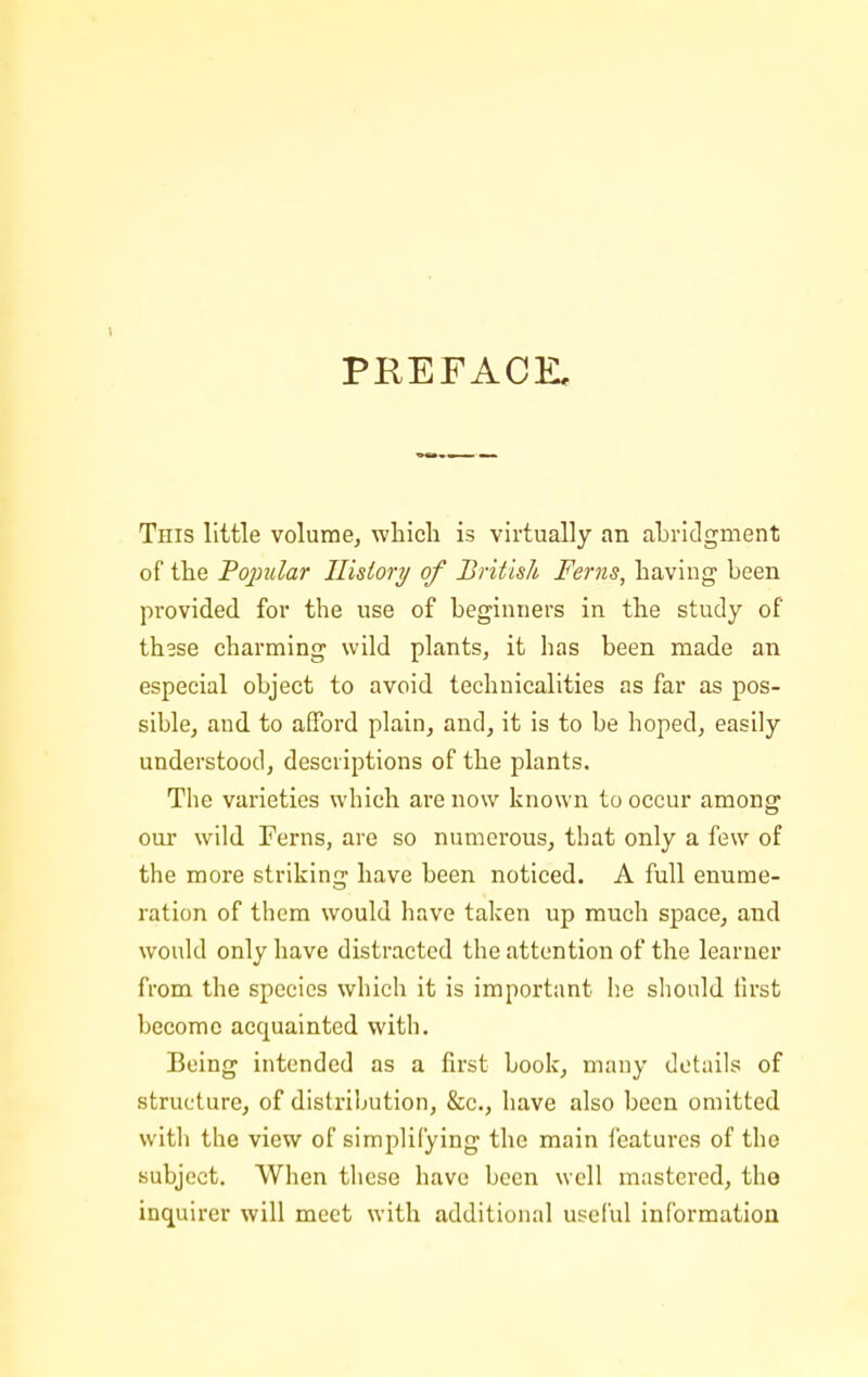 1 PREFACE, This little volume, which is virtually an abridgment of the Fojiular History of British Ferns, having been provided for the use of beginners in the study of these charming wild plants, it has been made an especial object to avoid technicalities as far as pos- sible, and to afford plain, and, it is to be hoped, easily understood, descriptions of the plants. The varieties which are now known to occur among our wild Ferns, are so numerous, that only a few of the more strikinq; have been noticed. A full enurae- ration of them would have taken up much space, and would only have distracted the attention of the learner from the species which it is important he should first become acquainted with. Being intended as a first book, many details of structure, of distribution, &c., have also been omitted with the view of simplifying the main features of the Kubjcct. When these have been well mastered, the inquirer will meet with additional useful information