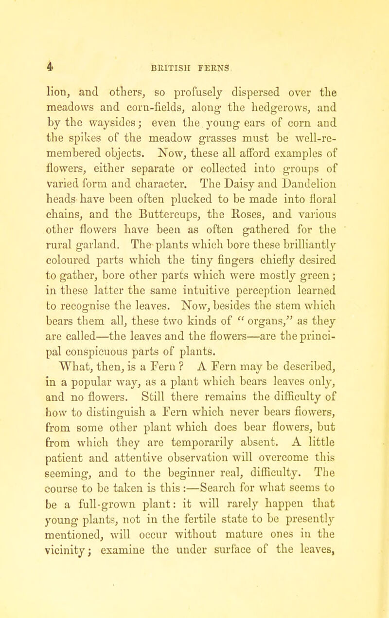 lion, and others, so profusely dispersed over the meadows and corn-fields, along the hedgerows, and by the waysides; even the young ears of corn and the spikes of the meadow grasses must be well-re- membered objects. Now, these all afford examples of flowers, either separate or collected into groups of varied form and charactei'. The Daisy and Dandelion heads have been often plucked to be made into floral chains, and the Buttercups, the Roses, and various other flowers have been as often gathered for the rural garland. The plants which bore these brilliantly coloured parts which the tiny fingers chiefly desired to gather, bore other parts which were mostly green; in these latter the same intuitive perception learned to recognise the leaves. Now, besides the stem which bears them all, these two kinds of  organs, as they are called—the leaves and the flowers—are the princi- pal conspicuous parts of plants. What, then, is a Fern ? A Fern may be described, in a popular way, as a plant which bears leaves only, and no flowers. Still there remains the difficulty of how to distinguish a Fern which never bears flowers, from some other plant which does bear flowers, but from which they are temporarily absent. A little patient and attentive observation will overcome this seeming, and to the beginner real, difficulty. The course to be taken is this:—Search for what seems to be a full-grown plant: it will rarely happen that young plants, not in the fertile state to be presentlj'- mentioned, will occur without mature ones in the vicinity; examine the under surface of the leaves,