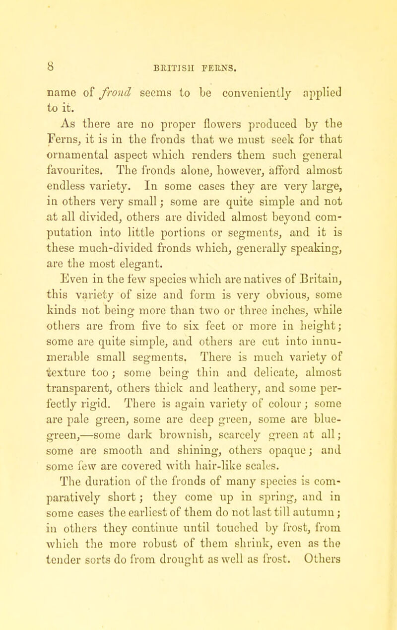 name of frond seems to be conveniently applied to it. As there are no proper flowers produced by the Ferns, it is in the fronds that we must seek for that ornamental aspect which renders them such general favourites. The fronds alone, however, afford almost endless variety. In some cases they are very large, in others very small; some are quite simple and not at all divided, others are divided almost beyond com- putation into little portions or segments, and it is these much-divided fronds which, generally speaking, are the most elegant. Even in the few species which are natives of Britain, this variety of size and form is very obvious, some kinds not being more than two or three inches, while otiiers are from five to six feet or more in height; some are quite simple, and others are cut into innu- merable small segments. There is much variety of texture too; some being thin and delicate, almost transparent, others thick and leathery, and some per- fectly rigid. There is again variety of colour ; some are pale green, some are deep green, some are blue- green,—some dark brownish, scarcely green at all; some are smooth and shining, others opaque; and some lew are covered with hair-like scales. The duration of the fronds of many species is com- paratively short; they come up in spring, and in some cases the earliest of them do not last till autumn; in others they continue until touched by frost, from which tlie more robust of them shrink, even as the tender sorts do Irom drought as well as irost. Others
