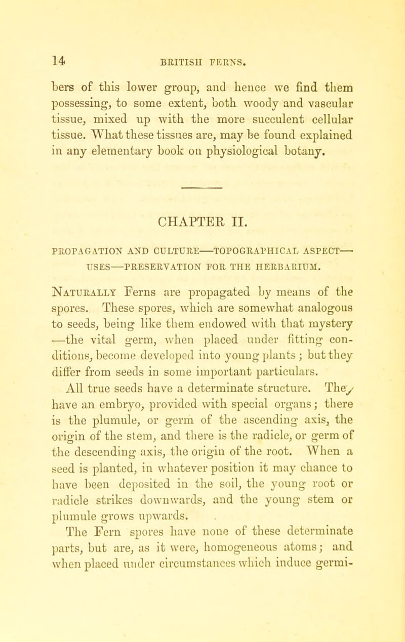 bers of this lower group, and heuce we find them possessing, to some extent, Loth woody and vascular tissue, mixed up with the more succulent cellular tissue. What these tissues are, may be found explained, in any elementary book on physiological botany. CHAPTER II. PROPAGATION AND CULTURE TOPOGRAPHICAL ASPECT USES—PRESERVATION POR THE HERBARIUM. Naturally Ferns are propagated by means of the spores. These spores, which are somewhat analogous to seeds, being like them endowed with that mystery —the vital germ, when placed under fitting con- ditions, become developed into young plants ; but they difier from seeds in some important particulars. All true seeds have a determinate structure. They have an embryo, provided with special organs; there is the plumule, or germ of the ascending axis, the origin of the stem, and tiiere is the radicle, or germ of the descending axis, the origin of the root. When a seed is planted, in whatever position it may chance to have been deposited in the soil, the young root or radicle strikes downwards, and the young stem or plumule grows upwards. The Fern spores have none of these determinate parts, but are, as it were, homogeneous atoms; and when placed under circumstances which induce germi-