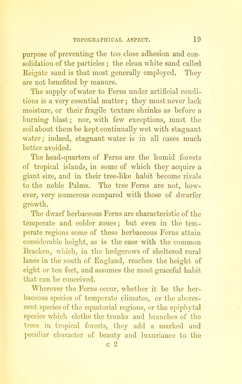 purpose of preventing the too close adhesion and con- solidation of the particles ; the clean white sand called Reigate sand is that most generally employed. They are not benefited by manure. The supply of water to Ferns under artificial condi- tions is a very essential matter; they must never lack moisture, or their fragile texture shrinks as before a burning blast; nor, with few exceptions, must the soil about them be kept continually wet with stagnant water; indeed, stagnant water is in all cases much better avoided. The head-quarters of Ferns are the humid forests of tropical islands, in some of which they acquire a giant size, and in their tree-like habit become rivals to the noble Palms. The tree Ferns are not, how- ever, very numerous compared with those of dwarfer growth. The dwarf herbaceous Ferns are characteristic of the temperate and colder zones; but even in the tem- perate regions some of these herbaceous Ferns attain considerable height, as is the case with the common Bracken, which, in the hedgerows of sheltered rural lanes in the south of Enfjland, reaches the height of eight or ten feet, and assumes the most graceful habit that can be conceived. Wherever the Ferns occur, whether it be the her- baceous species of temperate climates, or the abores- cent species of the equatorial regions, or the epipliytal species which clothe the trunks and branches of the trees in tropical forests, they add a marked and peculiar character of beauty and luxuriance to the c 2