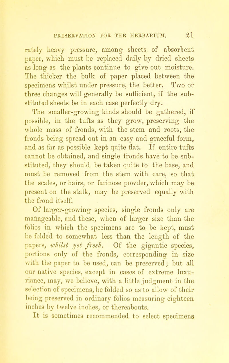 rately lieavj'- pressure^ among sheets of absorbent paper, which must he replaced daily by dried sheets as long as the plants continue to give out moisture. The thicker the bulk of paper placed between the specimens whilst under pressure, the better. Two or three changes will generally be sufficient, if the sub- stituted sheets be in each case perfectly dry. The smaller-growing kinds should be gathered, if possible, in the tufts as they grow, preserving the whole mass of fronds, with the stem and roots, the fronds being spread out in an easy and graceful form, and as far as possible kept quite flat. If entire tufts cannot be obtained, and single fronds have to be sub- stituted, they should be taken quite to the base, and must be removed from the stem with care, so that the scales, or hairs, or farinose powder, which may be present on the stalk, may be preserved equally with the frond itself. Of larger-growing species, single fronds only are manageable, and these, when of larger size than the folios in which the specimens are to be kept, must be folded to somewhat less than the length of the papers, whilst yet fresh. Of the gigantic species, portions only of the fronds, corresponding in size with the paper to be used, can be preserved; but all our native species, except in cases of extreme luxu- riance, may, we believe, with a little judgment in the selection of specimens, be folded so as to allow of their being preserved in ordinary folios measuring eighteen inches by twelve inches, or thereabouts. It is sometimes recommended to select specimens