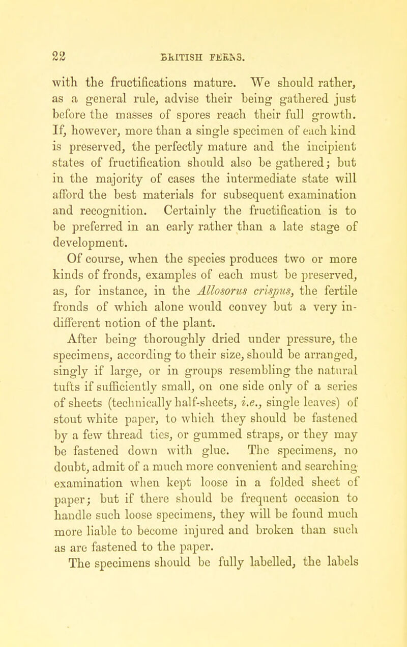 with the fructifications mature. We should rather, as a general rule, advise their being gathered just before the masses of spores reach their full growth. If, however, more than a single specimen of each kind is preserved, the perfectly mature and the incipient states of fructification should also be gathei'edj but in the majority of cases the intermediate state will afford the best materials for subsequent examination and recognition. Certainly the fructification is to be preferred in an early rather than a late stage of development. Of course, when the species produces two or more kinds of fronds, examples of each must be preserved, as, for instance, in the AUosorus crisjms, the fertile fronds of which alone would convey but a very in- different notion of the plant. After being thoroughly dried under pressure, the specimens, according to their size, should be arranged, singly if large, or in groups resembling the natural tufts if sufl3.ciently small, on one side only of a series of sheets (technically half-sheets, i.e., single leaves) of stout white paper, to which they should be fastened by a few thread ties, or gummed straps, or they may be fastened down with glue. The specimens, no doubt, admit of a much more convenient and searching examination when kept loose in a folded sheet of paper; but if there should be frequent occasion to handle such loose specimens, they will be found much more liable to become injured and broken than such as are fastened to the paper. The specimens should be fully labelled, the labels