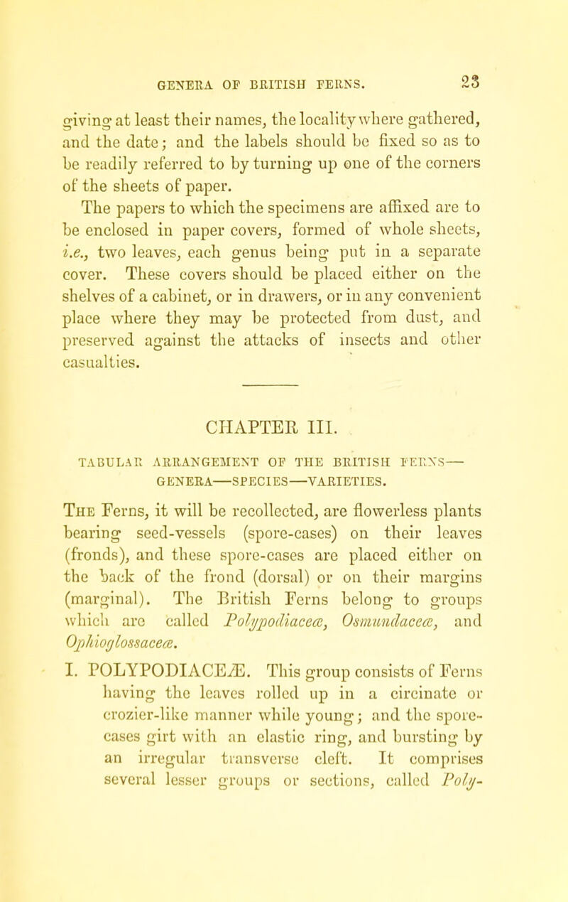 GENERA OP BRITISH PERNS. giving at least their names, the locality where gathered, and the date; and the labels should be fixed so as to be readily referred to by turning up one of the corners of the sheets of paper. The papers to which the specimens are affixed are to be enclosed in paper covers, formed of whole sheets, i.e., two leaves, each genus being put in a separate cover. These covers should be placed either on the shelves of a cabinet, or in drawers, or in any convenient place where they may be protected from dust, and preserved against the attacks of insects and other casualties. CHAPTER III. TABULAR ARRANGEMENT OF THE BRITISH PERNS — GENERA—SPECIES—VARIETIES. The Ferns, it will be recollected, are flowerless plants bearing seed-vessels (spore-cases) on their leaves (fronds), and these spore-cases are placed either on the back of the frond (dorsal) or on their margins (marginal). The British Ferns belong to groups which arc called Folypodiacea, Osmundacece, and Opldorjlossacece. I. POLYPODIACEiE. This group consists of Ferns liaving the leaves rolled up in a circinate or croziei'-like manner while young; and the spore- cases girt with an elastic ring, and bursting by an irregular transverse cleft. It comprises several lesser groups or sections, called Polij-