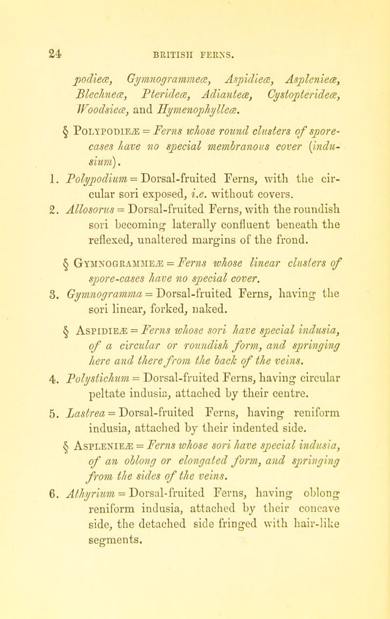 podiece, Gymnogrammece, Aspidiea, Aspleniea, BlecJmece, Pteridea;, Adiantece, Cystopteridees, WoodsiecB, and Hymenophyllea:. § PoopoDiEiE = Ferns whose round clusters of spore- cases have no special memhranous cover {indu- sium). 1. Polypodium = TfoYsal-fmitei Ferns, with the cir- cular sori exj)osed, i.e. without covers. 2. Allosorus = Dorsal-fruited Ferns, with the roundish sori becoming laterally confluent beneath the reflexed, unaltered margins of the frond. § GYMNOGRAMMEiE = Fcms whosc linear clusters of spore-cases have no special cover. 3. Gymnogramma = Dorsal-fruited Ferns, having the sori linear, forked, naked. § AspiDiEiE = Ferris lohose sori have special indusia, of a circxdar or roundish form, and springing here and there from the bade of the veins. 4. Fohjstichum = Dorsal-fruited Ferns, having circular peltate indusia, attached by their centre. 5. iflSi^rea = Dorsal-fruited Ferns, having reulform indusia, attached by their indented side. § AsPLENiE^ = Ferns whose sori have sjyecial indusia, of a7i ohlong or elongated form, and springing from the sides of the veins. 6. Alhyriim = Dorsal-fruited Ferns, having oblong reniform inJusia, attached by their concave side, the detached side fringed with hair-like segments.