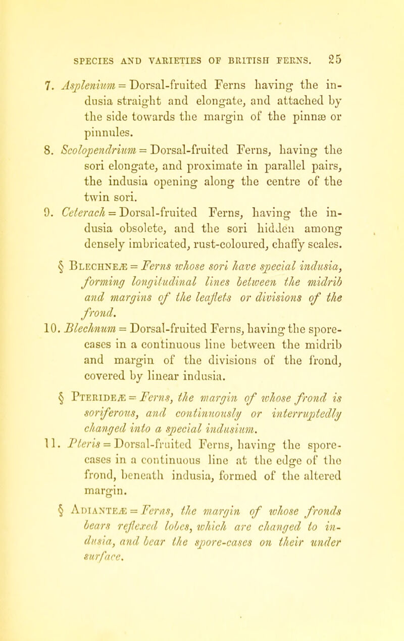 7. Asplenium = Dorsal-fruited Ferns having the in- dusia straight and elongate, and attached by the side towards the margin of the pinnte or pinnules. 8. Scolojjenclrium = Dorsal-fruited Ferns, having the sori elongate, and proximate in parallel pairs, the indusia opening along the centre of the twin sori. 9. Ceferac/i = Dorsal-fruited Ferns, having the in- dusia obsolete, and the sori hidden among densely imbricated, rust-coloured, chaffy scales. § Blechkeje = Ferns wliose son have special indusia, forming longiiudinal lines between the midrib and margins of the leajiets or divisions of the frond. 10. Blechmm = Dorsal-fruited Ferns, having the spore- cases in a continuous line between the midrib and margin of the divisions of the frond, covered by linear indusia. § Pteride;e = Ferns, the margin of whose frond is soriferous, and continnously or interruptedly changed into a special indusium. 11. -P/Jeri* = Dorsal-fruited Ferns, having the spore- cases in a continuous line at the edfre of the frond, beneath indusia, formed of the altered margin. § AdiantEjE = Ferns, the margin of lohose fronds hears rejlexed loOcs, lohich are changed to in- dusia, and bear the spore-cases on their under surface.