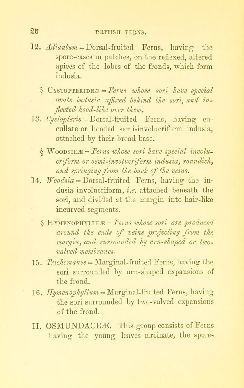 12. Adiantum = Dorsal-fruited Ferns, having- the spore-cases in patches, on the reflexed, altered apices of the lobes of the fronds, which form indusia. § CYSTOPTERiDEiE = Fems whose sori /lave special ovate indusia affixed behind the sori, and in- flected hood-liJce over them. 13. Cysfo^fem = Dorsal-fruited Ferns, havin^:^ cu- cuUate or hooded semi-involucriform indusia, attached by their broad base. § WooDsiEiE = Ferns whose sori have special involu- criform or semi-involucriform indusia, roundish, and springing from the bach of the veins. 14. 7/^(9C»^?5ia = Dorsal-fruited Ferns, having the in- dusia involucriform, i.e. attached beneath the sori, and divided at the margin into hair-like incurved segments. § HYMENOPHYLLEiE - Fcms whose sofb are produced around the ends of veins projecting from the margin, and surrounded by nrn-shaped or iwo- valved membranes. ] 5. Trichomanes = Marginal-fruited Ferns, having the sori surrounded by urn-shaped expansions of the frond. 16. ]Ii/menoph?/lhm = 'M-argma\-fnuted Ferns, having the sori surrounded by two-valved expansions of the frond. II. OSMUNDACEiE. This group consists of Ferns having the young leaves circinate, the spore-