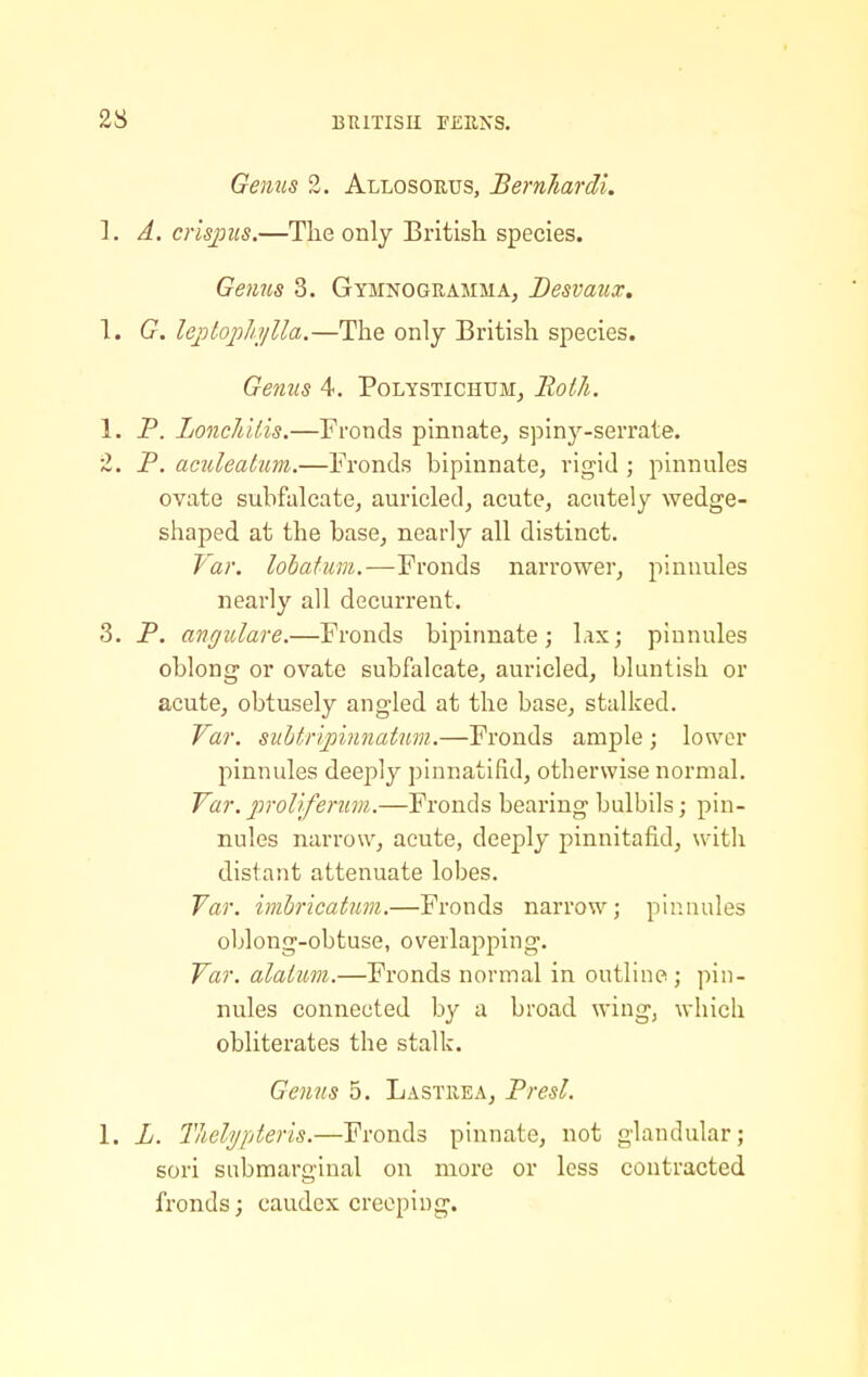 Genus 2. Allosorus, Bernhardi. 1. A, crispics.—The only British species. Ge7ms 3. Gymnogramma, Desvaux, \. G. lejotopJn/Ua.—The only British species. Gejius 4. PoLYSTiCHUM^ Roth. 1. P. LoncIi'Uis.—Fronds pinnate, spiny-serrate. 2. P. aculeahm.—Fronds bipinnate, rigid ; pinnules ovate subfalcate, auricled, acute, acutely wedge- shaped at the base, nearly all distinct. far. lolaium.—Fronds narrower, pinnules nearly all decurrent. 3. P. angulare.—Fronds bipinnate; lax; pinnules oblong or ovate subfalcate, auricled, bluntish or acute, obtusely angled at the base, stalked. Var. suhtnpinnaUmi.—Fronds ample ; lower pinnules deeply pinnatifid, otherwise normal. Yar. prol'iferum.—Fronds bearing bulbils; pin- nules narrow, acute, deeply pinnitafid, witli distant attenuate lobes. Var. iinbricatum.—Fronds narrow; pinnules oblong-obtuse, overlapping. Var. alalum.—Fronds normal in outline ; pin- nules connected by a broad wing, which obliterates the stalk. Gejins 5. Lastiiea, Presl. 1. L. Thel'i/pteris.—Fronds pinnate, not glandular; sori sabmarginal on more or less contracted fronds; caudex creeping.