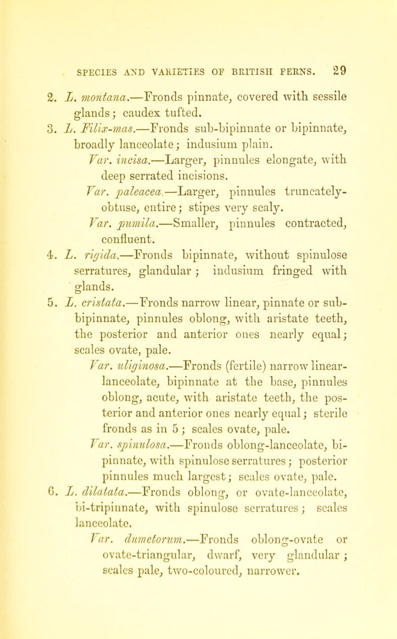 2. L. rriontana.—Fronds pinnate, covered witli sessile glands; caudex tufted. 3. L. F'dix-mas.—Fronds sub-bipinuate or bipinnate, broadly lanceolate; indusium plain. Var. incisa.—Larger, pinnules elongate, with deep serrated incisions. Var. paleaeea.—Larger, pinnules truncately- obtuse, entire; stipes very scaly. Var. pumila.—Smaller, pinnules contracted, confluent. 4. L. riglda.—Fronds bipinnate, without spinulose serratures, glandular ; indusium fringed with glands. 5. L. cristafa.—Fronds narrow linear, pinnate or sub- bipinnate, pinnules oblong, with aristate teeth, the posterior and anterior ones nearly equal; scales ovate, pale. Var. uligijiosa.—Fronds (fertile) narrow linear- lanceolate, bipinnate at the base, pinnules oblong, acute, with aristate teeth, the pos- terior and anterior ones nearly equal; sterile fronds as in 5; scales ovate, pale. Var. spinulosa.—Fronds oblong-lanceolate, bi- pinnate, with spinulose serratures; posterior pinnules much largest; scales ovate, pale. G. Jj. dilalata.—Fronds oblong, or ovate-lanceolate, bi-tripinnate, with spinulose serratures; scales lanceolate. Var. climetorim.—Fronds oblong-ovate or ovate-triangular, dwarf, very glandular ; scales pale, two-coloured, narrower.