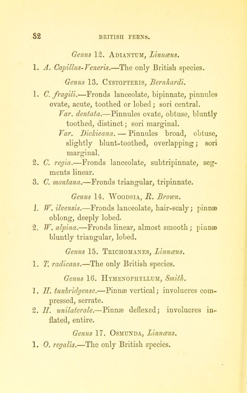 Genus 12. Adiantum, Linnaus. 1. A. Capillus-Veneris.—The only British species. Genus 13. Cystopteris, Bernhardi. 1. C. fragili.—Fronds lanceolate, bipinnate, pinnules ovate, acute, toothed or lobed; sori central. far. dentata.—Pinnules ovate, obtuse, bluntly toothed, distinct; sori marginal. far. BicJcieana. — Pinnules broad, obtuse, slightly blunt-toothed, overlapping; sori marginal. 2. C. regla.—Fronds lanceolate, subtripinnate, seg- ments linear. 3. C. montana.—Fronds triangular, tripinnate. Genus 14. Woodsia, R. Brown. J. IF. ilvensis.—Fronds lanceolate, hair-scaly; pinnsB oblong, deeply lobed. 2. JF. alpina.—Fronds linear, almost smooth; pinnae bluntly triangular, lobed. Genus 15. Trichomanes, Linnaus. 1. T. radicans.—The only British species. Genus 16. Hymenophyllum, Smith. 1. II. tunhridgense.—Pinnse vertical; involucres com- pressed, serrate. 2. //. unilaterale.—Pinnse dellexed; involucres in- flated, entire. Genus 17. Osmunda, Linnms.