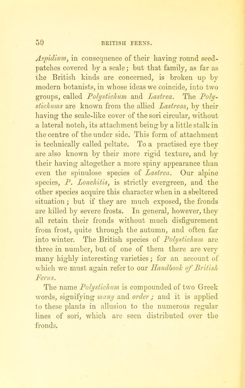 Aspidiim, in consequence of their having round seed- patches covered by a scale; but that family, as far as the British kinds are concerned, is broken up by modern botanists, in whose ideas we coincide, into two groups, called Folysticlium and Lastrea. The Foly- stichims are known from the allied Lastreas, by their having the scale-like cover of the sori circular, without a lateral notch, its attachment being by a little stalk in the centre of the under side. This form of attachment is technically called peltate. To a practised eye they are also known by their more rigid texture, and by their having altogether a more spiny appearance than even the spinulose species of Lasirea. Our alpine species, P. LoncJdtis, is strictly evergreen, and the other species acquire this character when in a sMtered situation; but if they are much exposed, the fronds are killed by severe frosts. In general, however, they all retain their fronds without much disfigurement from frost, quite through the autumn, and often far into winter. The British species of Poli/sticJmm are three in number, but of one of them there are verv many highly interesting varieties ; for an account of which we must again refer to our Handbook of BrUisk Ferns. The name Foli/stichm is compounded of two Greek words, signifying manij and order; and it is applied to these plants in allusion to the numerous regular lines of sori, which are seen distributed over the fronds.