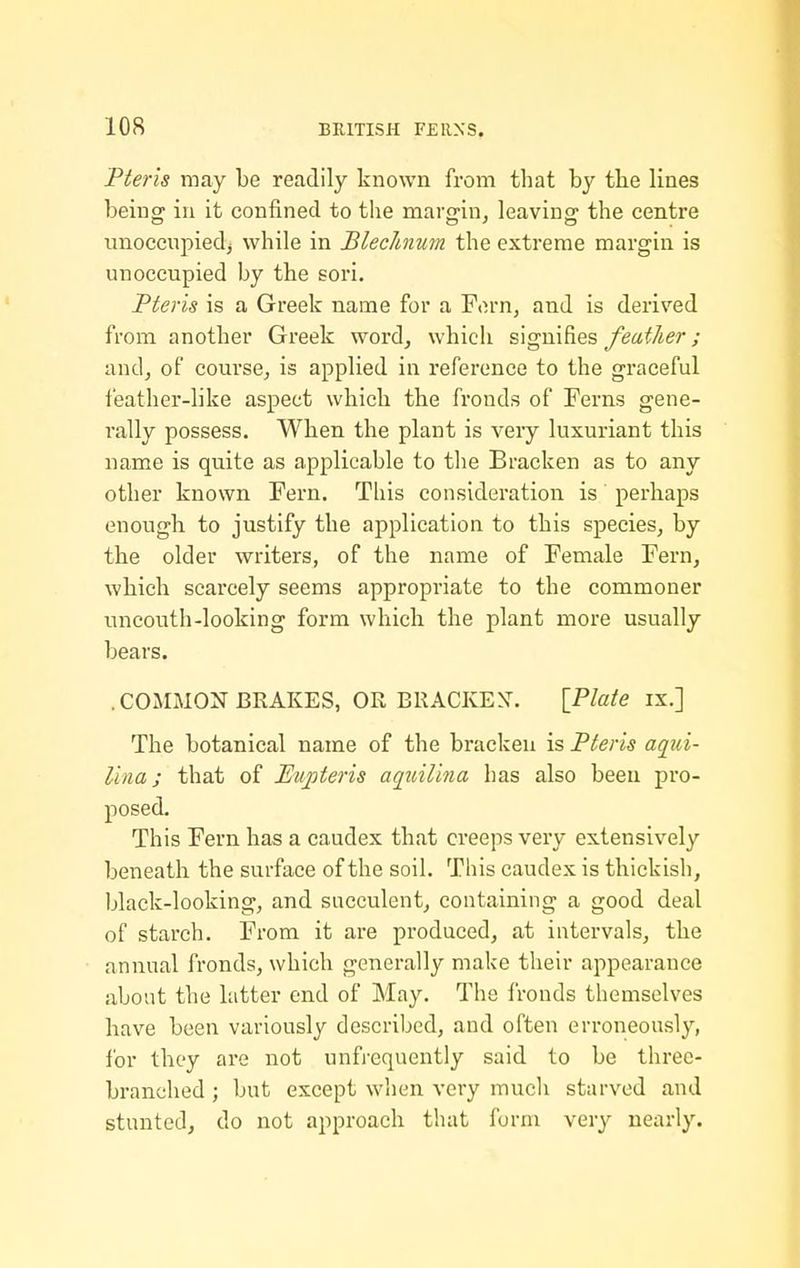 Fteris may be readily known from that by the lines being in it confined to the margin, leaving the centre unoccnpiedj while in Blechnum the extreme margin is unoccupied by the sori. Pteris is a Greek name for a Forn, and is derived from another Greek word, which signifies/ea^/^iJr; and, of course, is applied in reference to the graceful feather-like aspect which the fronds of Ferns gene- rally possess. When the plant is very luxuriant this name is quite as applicable to the Bracken as to any other known Fern. This consideration is perhaps enough to justify the application to this species, by the older writers, of the name of Female Fern, which scarcely seems appropriate to the commoner uncouth-looking form which the plant more usually bears. .COMMON BRAKES, OR BRACKEy. \_Plate ix.] The botanical name of the bracken is Pteris aqui- lina; that of Eupteris aqiiilina has also been pro- posed. This Fern has a caudex that creeps very extensively beneath the surface of the soil. This caudex is thickish, black-looking, and succulent, containing a good deal of starch. From it are produced, at intervals, the annual fronds, which generally make their appearance about the latter end of May. The fronds themselves have been variously described, and often erroneously, for they are not unfrequently said to be three- branched ; but except when very mucli starved and stunted, do not approach that form very nearly.