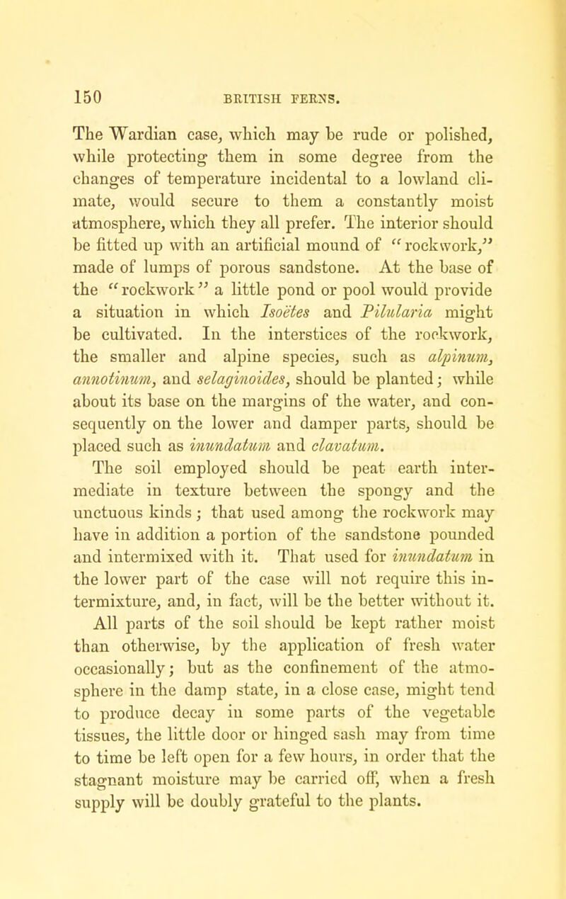 The Wardian case^ wliicli may be rude or polished, while protecting' them in some degree from the changes of temperature incidental to a lowland cli- mate, would secure to them a constantly moist atmosphere, which they all prefer. The interior should be fitted up with an artificial mound of  rockwork, made of lumps of porous sandstone. At the base of the  rockwork  a little pond or pool would provide a situation in which Isoetes and Pilularia might be cultivated. In the interstices of the rockwork, the smaller and alpine species, such as alinmim, annotinum, and selaginoides, should be planted; while about its base on the margins of the water, and con- sequently on the lower and damper parts, should be placed such as inundatum and clavatum. The soil employed should be peat earth inter- mediate in texture between the spongy and the unctuous kinds ; that used among the rockwork may have in addition a portion of the sandstone pounded and intermixed with it. That used for inundatum in the lower part of the case will not require this in- termixture, and, in fact, will be the better without it. All parts of the soil should be kept rather moist than otherwise, by the application of fresh water occasionally; but as the confinement of the atmo- sphere in the damp state, in a close case, might tend to produce decay in some parts of the vegetable tissues, the little door or hinged sash may from time to time be left open for a few hours, in order that the stagnant moisture may be carried off, when a fresh supply will be doubly grateful to the plants.