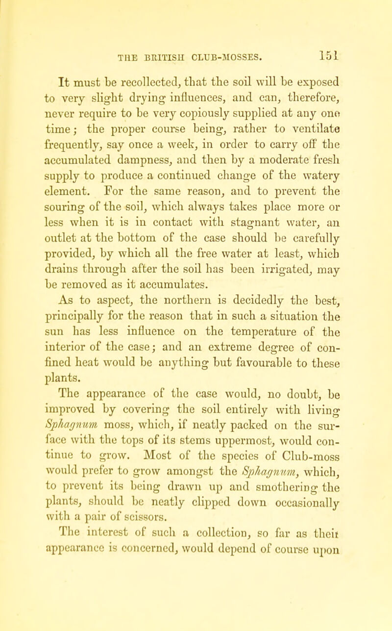 It must be recollected^ that tlie soil will be exposed to very slight drying influences, and can, therefore, never require to be very copiously supplied at any ono time; the proper course being, rather to ventilate frequently, say once a week, in order to carry oS the accumulated dampness, and then by a moderate fresh supply to produce a continued change of the watery element. For the same reason, and to prevent the souring of the soil, which always takes place more or less when it is in contact with stagnant water, an outlet at the bottom of the case should be carefully provided, by which all the free water at least, which drains through after the soil has been irrigated, may be removed as it accumulates. As to aspect, the northern is decidedly the best, principally for the reason that in such a situation the sun has less influence on the temperature of the interior of the case; and an extreme degree of con- fined heat would be anything but favourable to these plants. The appearance of the case would, no doubt, be improved by covering the soil entirely with living Sphagnum moss, which, if neatly packed on the sur- face with the tops of its stems uppermost, would con- tinue to grow. Most of the species of Club-moss would prefer to grow amongst the Sphagnum, which, to prevent its being drawn up and smothering the plants, should be neatly clipped down occasionally with a pair of scissors. The interest of such a collection, so far as theif appearance is concerned, would depend of course upon