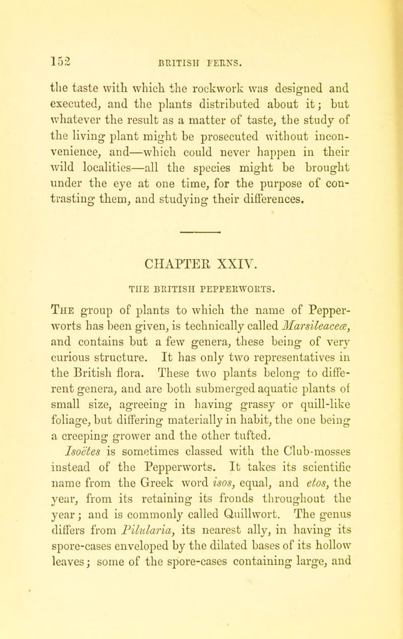 the taste with, which the rockwork was designed and executed^ and the plants distributed about it; but whatever the result as a matter of taste, the study of the living plant might be prosecuted without incon- venience, and—which could never happen in their wild localities—all the species might be brought under the eye at one time, for the purpose of con- trasting tliem, and studying their differences. CHAPTER XXIV. THE BRITISH PEPPERWOllTS. The group of plants to which the name of Pepper- worts has been given, is technically called Ilarsileacece, and contains but a few genera, these being of very curious structure. It has only two representatives in the British flora. These two plants belong to diffe- rent genera, and are both submerged aquatic plants of small size, agreeing in having grassy or quill-like foliage, but differing materially in habit, the one being a creeping grower and the other tufted. Isoetes is sometimes classed with the Club-mosses instead of the Pepperworts. It takes its scientific name from the Greek word isos, equal, and etos, the year, from its retaining its fronds throughout the year; and is commonly called Quillwort. The genus differs from Fikilaria, its nearest ally, in having its spoi'e-cases enveloped by the dilated bases of its hollow leaves; some of the spore-cases containing large, and