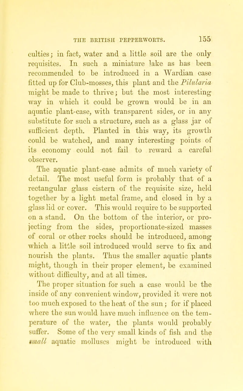culties; in fact, water and a little soil are the only requisites. In such a miniature lake as has been recommended to be introduced in a Wardian case fitted up for Club-mosses, this plant and the Pilularia might be made to thrive; but the most interesting way in which it could be grown would be in an aquatic plant-case, with, transparent sides, or in any substitute for such a structure, such as a glass jar of BufBcient depth. Planted in this way, its growth could be watched, and many interesting points of its economy could not fail to reward a careful observer. The aquatic plant-case admits of much variety of detail. The most useful form is probably that of a rectangular glass cistern of the requisite size, held together by a light metal frame, and closed in by a glass lid or cover. This would require to be supported on a stand. On the bottom of the interior, or pro- jecting from the sides, proportionate-sized masses of coral or other rocks should be introduced, among which a little soil introduced would serve to fix and nourish the plants. Thus the smaller aquatic plants might, though in tlieir proper element, be examined without difficulty, and at all times. The proper situation for such a case would be the inside of any convenient window, provided it were not too much exposed to the heat of the sun; for if placed where the sun would have much inllaence on the tem- perature of the water, the plants would probably suffer. Some of the very small kinds of fish and the tmall aquatic molluscs might be introduced with