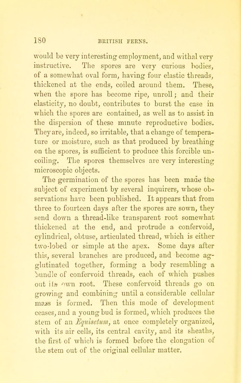 would be very interesting employment^ and withal very instructive. The spores are very curious bodies, of a somewhat oval form, having four elastic threads, thickened at the ends, coiled around them. These, when the spore has become ripe, unroll; and their elasticity, no doubt, contributes to burst the case in which the spores are contained, as well as to assist in the dispersion of these minute reproductive bodies. They are, indeed, so irritable, that a change of tempera- ture or moisture, such as that produced by breathing on the spores, is sufficient to produce this forcible un- coiling. The spores themselves are very interesting microscopic objects. The germination of the spores has been made the subject of experiment by several inquirers, whose ob- servations have been published. It appears that from three to fourteen days after the spores are sown, thej'- send down a thread-like transparent root somewhat thickened at the end, and protrude a confervoid, cylindrical, obtuse, articulated thread, which is either two-lobed or simple at the apex. Some days after this, several branches are produced, and become ag- glutinated together, forming a body resembling a bundle of confervoid threads, each of which pushes out iis -^wn root. These confervoid threads go on crov/irii.'' and combininir until a considerable cellular mjjjis is formed. Then this mode of development ceases, and a young bud is formed, which produces the stem of an Eqidsetum, at once completely organized, with its air cells, its central cavity, and its sheaths, the first of whic)i is formed before the elongation of the stem out of the original cellular matter.