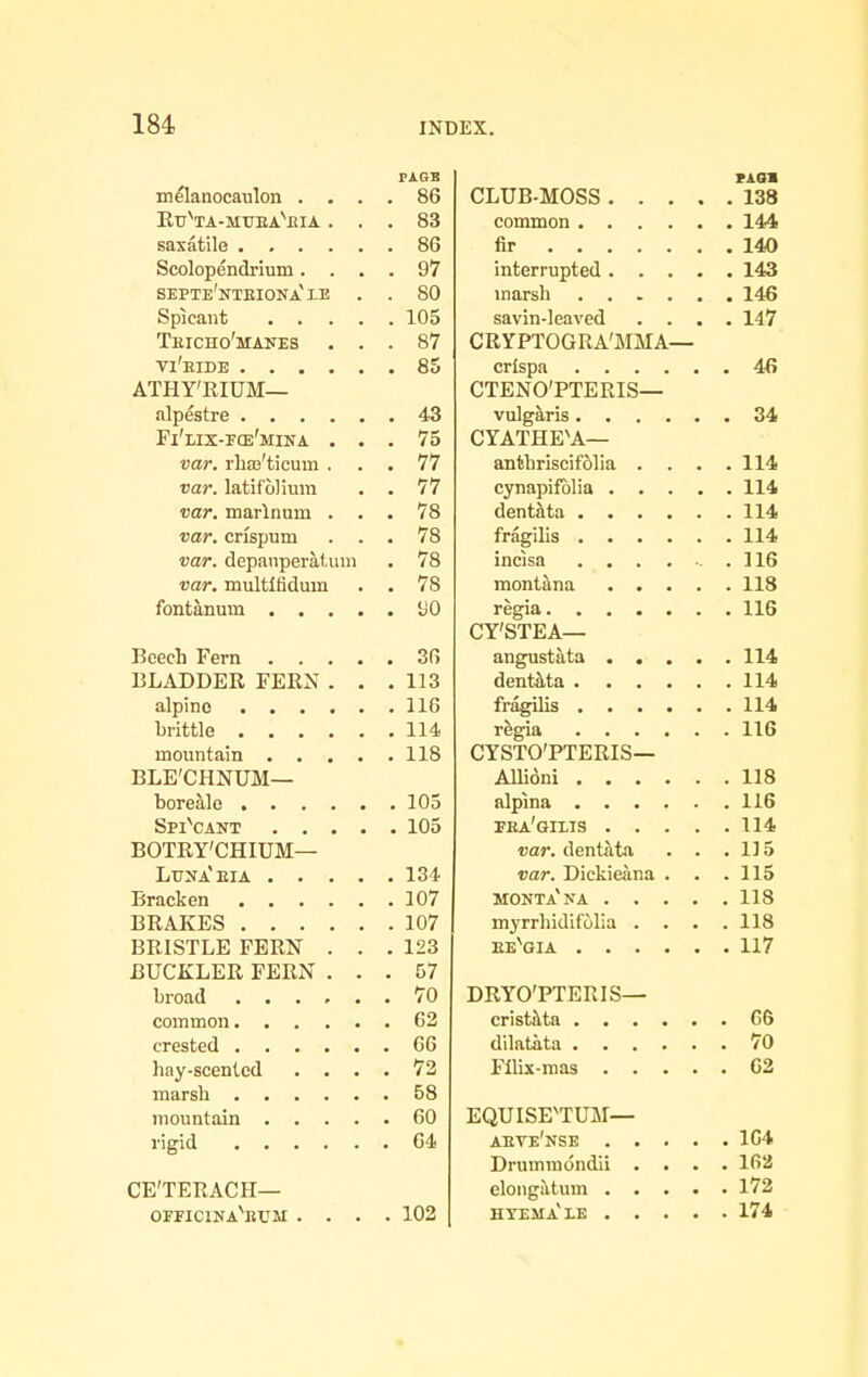 PAGE m^lanocaulon .... 86 Etj^ta-mtjeaVia ... 83 saxatile 86 Scolopendrium.... 97 septe'nteiona'IE . . 80 Spicant 105 Teicho'manes ... 87 vi'eide 85 ATHY'RIUM— alpestre 43 Fi'lix-f(e'mina ... 75 var. rhaj'ticum ... 77 var. latifolium . . 77 var. marlnum ... 78 var. crispum ... 78 var. depanperaUim . 78 var. multltidum . . 78 fontanum 'JO Beech Fern 36 BLADDER FERN . . .113 alpino 116 brittle 114 mountain 118 BLE'CHNUM— boretlle 105 SpiYant 105 BOTRy'CHIUM— Ltjna'eia 134 Bracken 107 BRAKES 107 BRISTLE FERN . . .123 BUCKLER FERN ... 57 broad 70 common 62 crested G6 hay-scented .... 72 marsh 58 mountain 60 rigid 64 CE'TERACH— officinaWm .... 102 rAsa CLUB-MOSS 138 common 144 fir 140 interrupted 143 marsh 146 savin-leaved .... 147 CRYPTOGRA'MMA— crispa 4-fi CTENO'PTERIS— vulgaris 34 CYATHE'A— anthriscif61ia . . . .114 cynapifoHa 114 dentata 114 fragihs 114 incisa 116 mont^na 118 regia 116 CY'STEA— angustata 114 dent&ta 114 fragihs 114 regia 116 CYSTO'PTERIS— AUioni 118 alpina 116 pea'gixis 114 var. dentata . . .115 var. Dickieana . . .115 MONTa'na 118 myrrhidif'olia . . . .118 ee'^gia 117 DRYO'PTERIS— crist!\ta 66 dilatata 70 Flhx-mas 62 EQUISFTUM— aeve'nse 164 Drumniondii .... 162 elongtltum 172 htema'le 174