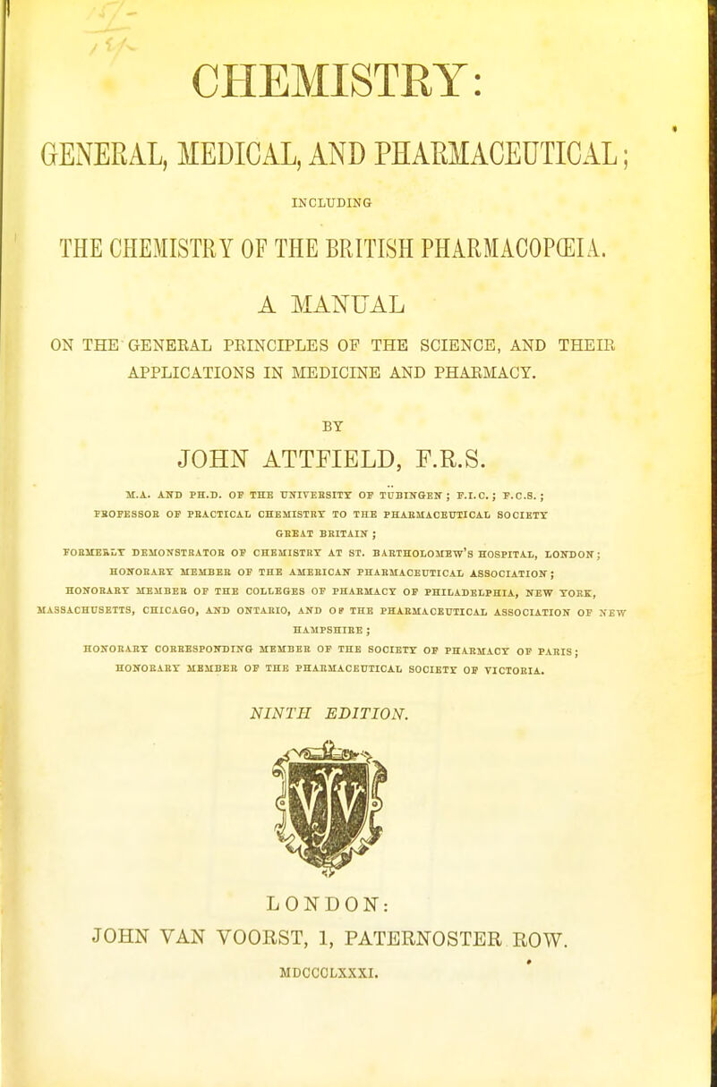 CHEMISTRY: GENERAL, MEDICAL, AND PHAMACEUTICAL; INCLUDING THE CHEMISTRY OF THE BRITISH PHARMACOPEIA. A MANUAL ON THE GENEEAL PEINCIPLES OF THE SCIENCE, AND THEIR APPLICATIONS IN MEDICINE AND PHARMACY. BY JOHN ATTFIELD, F.R.S. M.A. AND PH.D. OP THE UlflVEESITY OP TUBINQEN ; P.I.C. J F.C.S. ; IBOPESSGE OP PEACTICAL CHEMISTBY TO THE PHAESIACBUTICAL SOCIETY GBEAT BKITAXN ; FOEITEKLT BEMONSTEATOE OP CHEMISTHY AT ST. BABTHOLOMBw's HOSPITAL, LONDOIT; HOirOBAEY MEMBEE OF THE AUEEICAS' PHAEMACEUTIOAL ASSOOIATIOIT ; HONOBAEY MEMBEB OP THE COLLEGES OP PHAEMACY OP PHILADELPHIA, NEW YOKK, JIASSACHUSETIS, CHICAGO, AND ONTAEIO, AND OP THE PHAEMACEUTIOAL ASSOCIATION OP NEW HAMPSHIEE ; HONOEAEY COBEESPONBING MEMBEB OP THE SOCIETY OP PHAEMACY OF PAEIS; HONOEAEY MEMBEB OP THE PHAEMACEUTICAL SOCIETY OP TICTOEIA. NINTH EDITION. LONDON: JOHN VAN VOORST, 1, PATERNOSTER ROW. MDCCCLXXXI.