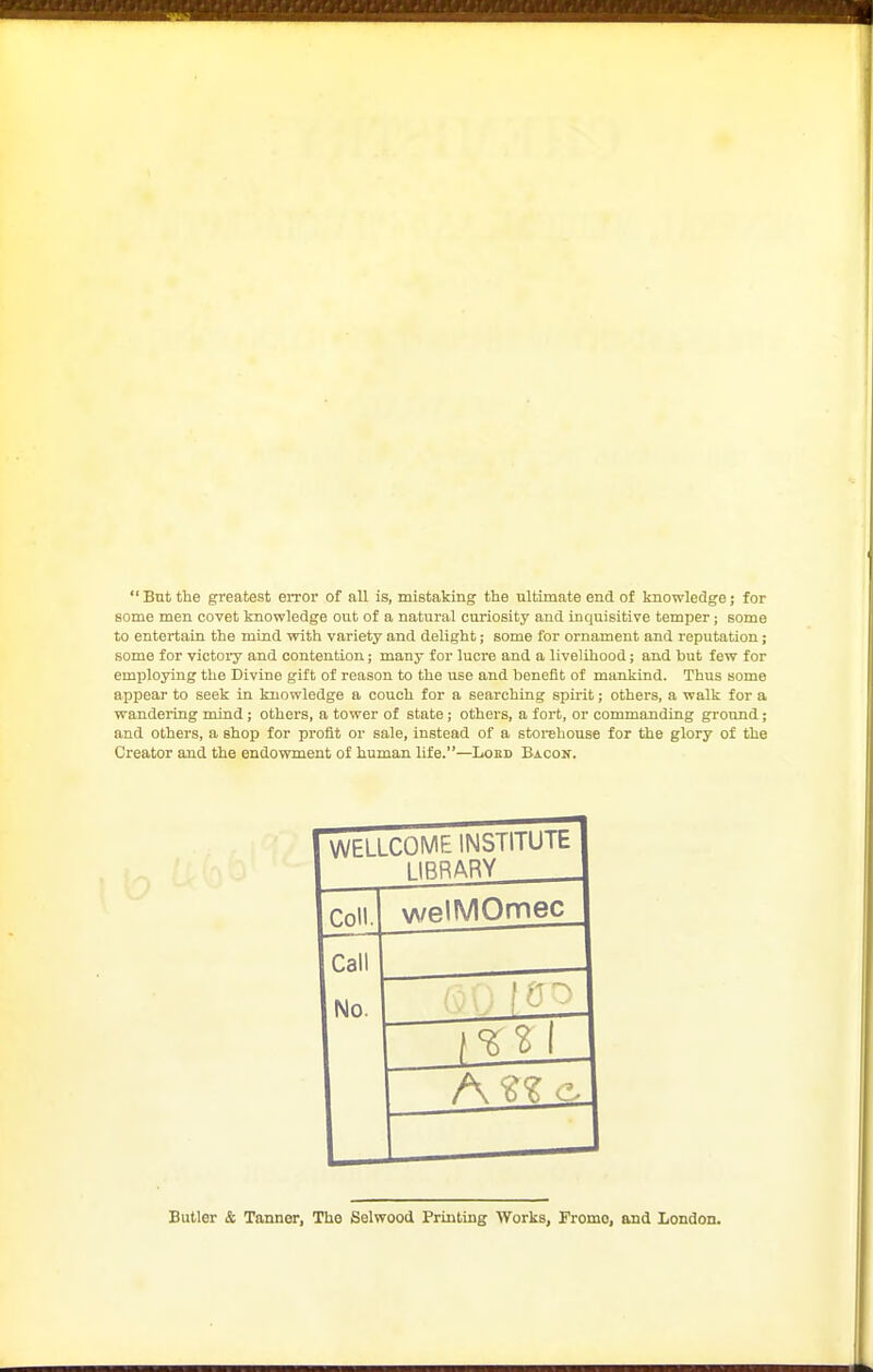  Bnt the greatest error of all is, mistaking the ultimate end of knowledge; for some men covet knowledge out of a natural curiosity and inquisitive temper ; some to entertain the mind with variety and delight; some for ornament and reputation; some for victoiy and contention; many for lucre and a livelihood; and but few for employing the Divine gift of reason to the use and benefit of mankind. Thus some appear to seek in knowledge a couch for a searching spirit; others, a walk for a wandering mind; others, a tower of state; others, a fort, or commanding ground; and others, a shop for profit or sale, instead of a storehouse for the glory of the Creator and the endowment of human life.—Loed Bacon. WELLCOME INSTITUIt 1IRRARY ColL welMOmec Call No. Butler & Tanner, The Selwood Printing Works, Fromo, and London.