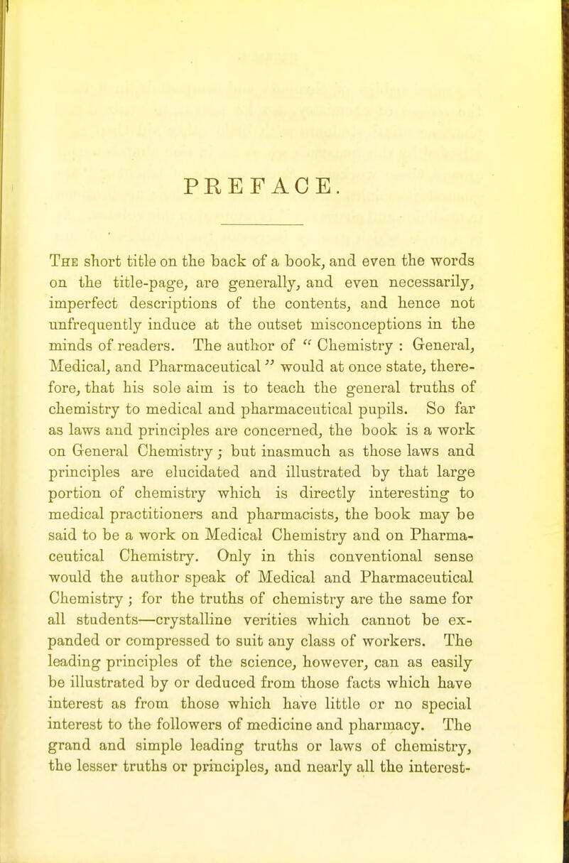 PREFACE. The short title on tlie back of a book, and even the words on the title-page, are generally, and even necessarily, imperfect descriptions of the contents, and hence not unfrequently induce at the outset misconceptions in the minds of readers. The author of  Chemistry : General, Medical, and Pharmaceutical would at once state, there- fore, that his sole aim is to teach the general truths of chemistry to medical and pharmaceutical pupils. So far as laws and principles are concerned, the book is a work on General Chemistry; but inasmuch as those laws and principles are elucidated and illustrated by that large portion of chemistiy which is directly interesting to medical practitioners and pharmacists, the book may be said to be a work on Medical Chemistry and on Pharma- ceutical Chemistry. Only in this conventional sense would the author speak of Medical and Pharmaceutical Chemistry ; for the truths of chemistry are the same for all students—crystalline verities which cannot be ex- panded or compressed to suit any class of workers. The loading principles of the science, however, can as easily be illustrated by or deduced from those facts which have interest as from those which have little or no special interest to the followers of medicine and pharmacy. The grand and simple leading truths or laws of chemistry, the lesser truths or principles, and nearly all the interest-