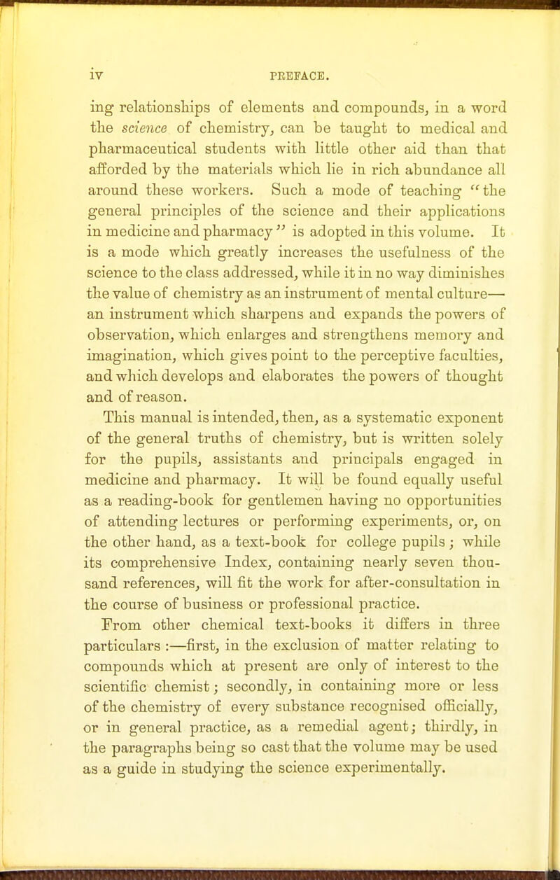 ing relationships of elements and compoundSj in a word tlie science of chemistry, can be taught to medical and pharmaceutical students with little other aid than that afforded by the materials which lie in rich abundance all around these workers. Such a mode of teachinof the general principles of the science and their applications in medicine and pharmacy  is adopted in this volume. It is a mode which greatly inci'eases the usefulness of the science to the class addressed, while it in no way diminishes the value of chemistry as an instrument of mental culture— an instrument which sharpens and expands the powers of observation, which enlarges and strengthens memory and imagination, which gives point to the perceptive faculties, and which develops and elaborates the powers of thought and of I'eason. This manual is intended, then, as a systematic exponent of the general truths of chemistry, but is written solely for the pupils, assistants and principals engaged in medicine and pharmacy. It will be found equally useful as a reading-book for gentlemen having no opportunities of attending lectures or performing experiments, or, on the other hand, as a text-book for college pupils ; while its comprehensive Index, containing nearly seven thou- sand references^ will fit the work for after-consultation in the course of business or professional practice. From other chemical text-books it differs in three particulars :—first, in the exclusion of matter relating to compounds which at present are only of interest to the scientific chemist; secondly, in containing moi-e or less of the chemistry of every substance recognised officially, or in general practice, as a remedial agent; thirdly, in the paragi'aphs being so cast that the volume may be used as a guide in studying the science experimentally.