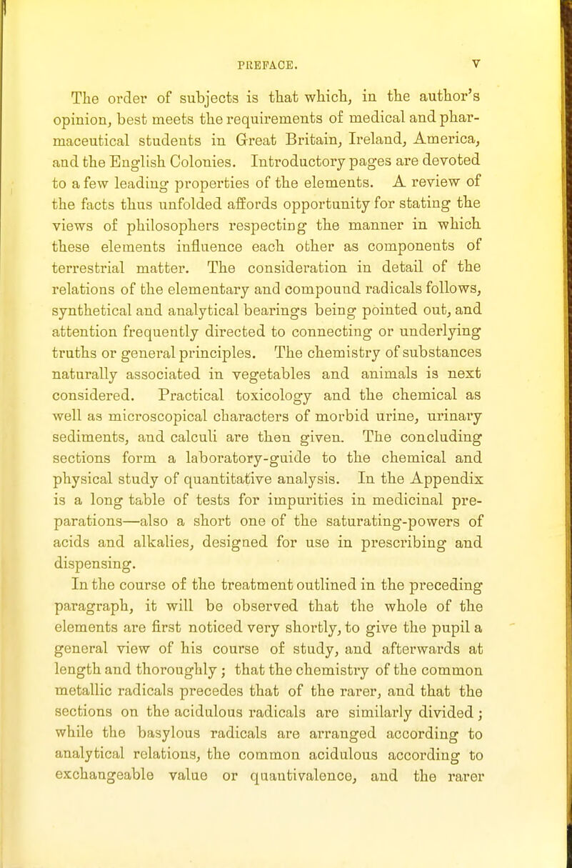 The ordei' of subjects is that which, in the author's opinion, best meets the requirements of medical and phar- maceutical students in Great Britain, Ireland, America, and the English Colonies. Introductory pages are devoted to a few leading properties of the elements. A review of the facts thus unfolded affords opportunity for stating tbe views of philosophers respecting th.e manner in which these elements influence each other as components of terrestrial matter. The consideration in detail of the relations of the elementary and compound radicals follows, synthetical and analytical bearings being pointed out, and attention frequently directed to connecting or underlying truths or general principles. The cbemistry of substances naturally associated in vegetables and animals is next considered. Practical toxicology and the chemical as well as microscopical characters of morbid urine, urinaiy sediments, and calculi are tKen given. The concluding sections form a laboratory-guide to the chemical and physical study of quantitative analysis. In tlie Appendix is a long table of tests for impurities in medicinal pre- parations—also a short one of the saturating-powers of acids and alkalies, designed for use in prescribing and dispensing. In the course of the treatment outlined in the preceding paragraph, it will be observed that the whole of th.e elements are first noticed very shortly, to give the pupil a general view of his course of study, and afterwards at length and thoroughly; that the chemistry of the common metallic radicals precedes that of the rarer, and that the sections on the acidulous radicals are similarly divided; while the basylous radicals are arranged according to analytical relations, the common acidulous according to exchangeable value or quantivalence, and the rarer