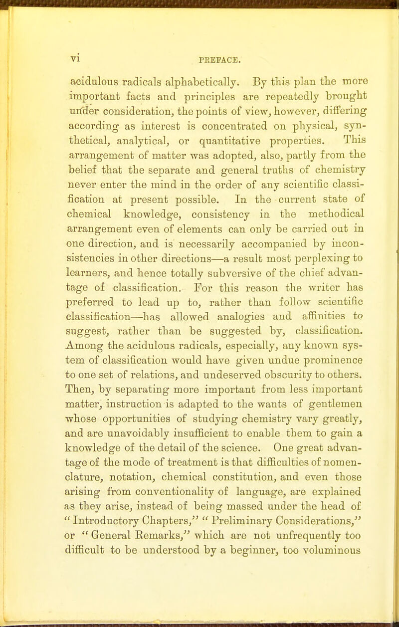 acidulous radicals alphabetically. By this plan the more important facts and principles are repeatedly brought utfder consideration, the points of view, however, differing according as interest is concentrated on physical, syn- thetical, analytical, or quantitative properties. This arrangement of matter was adopted, also, partly from the belief that the separate and general truths of chemistry never enter the mind in the order of any scientific classi- fication at present possible. In the current state of chemical knowledge, consistency in the methodical arrangement even of elements can only be carried out in one direction, and is necessarily accompanied by incon- sistencies in other directions—a result most perplexing to learners, and hence totally subversive of the chief advan- tage of classification. For this reason the writer has preferred to lead up to, rather than follow scientific classification^—^has allowed analogies and afiinities to suggest, rather than be suggested by, classification. Among the acidulous radicals, especially, any known sys- tem of classification would have given nndue prominence to one set of relations, and undeserved obscurity to others. Then, by separating more important from less important matter, instruction is adapted to the wants of gentlemen whose opportunities of studying chemistry vary greatly, and are unavoidably insufficient to enable them to gain a knowledge of the detail of the science. One great advan- tage of the mode of treatment is that difficulties of nomen- clature, notation, chemical constitution, and even those arising from conventionality of language, are explained as they arise, instead of being massed under the head of  Introductory Chapters/'  Preliminary Considerations, or  General Remarks,'^ which are not unfrequently too difficult to be understood by a beginner, too voluminous