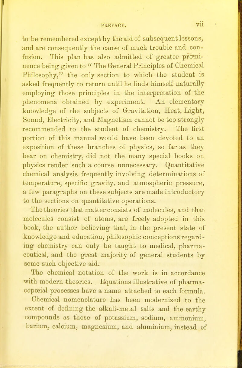 to be remembered except by the aid of subsequent lessons, and are consequently the cause of much trouble and con- fusion. This plan has also admitted of greater promi- nence being given to  The General Principles of Chemical Philosophy/^ the only section to which the student is asked frequently to return until he finds himself naturally employing those principles in the interpretation of the phenomena obtained by experiment. An elementaiy knowledge of the subjects of Gravitation, Heat, Light, Sound, Electricity, and Magnetism cannot be too strongly recommended to the student of chemistry. The first portion of this manual would have been devoted to an exposition of these branches of physics, so far as they bear on chemistry, did not the many special books on physics render such a course unnecessary. Quantitative chemical analysis frequently involving determinations of temperature, specific gravity, and atmospheric pressure, a few paragraphs on these subjects are made introductory to the sections on quantitative operations. The theories that matter consists of molecules, and that molecules consist of atoms, are freely adopted in this book, the author believing that, in the present state of knowledge and education, philosophic conceptions regard- ing chemistry can only be taught to medical, pharma- ceutical, and the great majority of general students by some such objective aid. The chemical notation of the work is in accordance with modern theories. Equations illustrative of pharma- copoeial processes have a name attached to each formula. Chemical nomenclature has been modernized to the extent of defining the alkali-metal salts and the earthy compounds as those of potassium, sodium, ammonium, barium^ calcium, magnesium, and aluminium, instead of