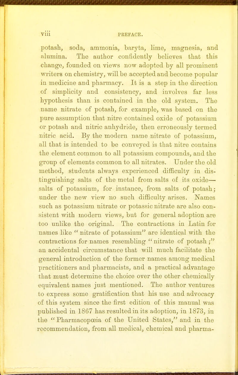 potasli, soda, ammonia, baryta, lime, magnesia, and alumina. The author confidently believes that this change, founded on views now adopted by all prominent writers on chemistry, will be accepted and become popular in medicine and pharmacy. It is a step in the direction of simplicity and consistency, and involves far less hypothesis than is contained in the old system. The name nitrate of potash, for example, was based on the pure assumption that nitre contained oxide of potassium or potash and nitric anhydride, then erroneously termed nitric acid. By the modern name nitrate of potassium, all that is intended to be conveyed is that nitre contains the element common to all potassium compounds, and the group of elements common to all nitrates. Under the old method, students always experienced difficulty in dis- tinguishing salts of the metal from salts of its oxide— salts of potassium, for instance, from salts of potash; under the new view no such difficulty arises. Names such as potassium nitrate or potassic nitrate are also con- sistent with modern views, but for general adoption are too unlike the original. The contractions in Latin for names like  nitrate of potassium are identical with the contractions for names resembling niti'ate of potash; an accidental circumstance that will much facilitate the genei'al introduction of the former names among medical practitioners and pharmacists, and a practical advantage that must determine the choice over the other chemically equivalent names just mentioned. The author ventures to express some gratification that his use and advocacy o£ this system since the first edition of this manual was published in 1867 has resulted in its adoption, in 1873, in the  Pharmacopoeia of the United States, and in the recommendation, from all medical, chemical and pharma-