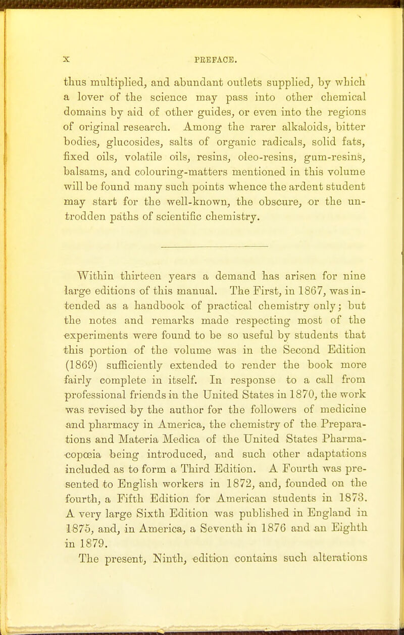 tlius multiplied, and abundant outlets supplied, by wbich. a lover of the science may pass into otlier chemical domains by aid of otber guides, or even into the regions of original research. Among the rarer alkaloids, bitter bodies, glucosides, salts of organic radicals, solid fats, fixed oils, volatile oils, resins, oleo-resins, gum-resins, balsams, and colouring-matters mentioned in this volume will be found many such points whence the ardent student may start for the well-known, the obscure, or the un- trodden path.s of scientific chemistry. Within thirteen years a demand lias arisen for nine large editions of this manual. The First, in 1867, was in- tended as a handbook of practical chemistry only; but the notes and remarks made respecting most of the experiments were found to be so useful by students that this portion of the volume was in the Second Edition (1869) sufficiently extended to render the book more fairly complete in itself. In response to a call from professional friends in the United States in 1870, the work was revised by the author for the followers of medicine and pharmacy in America, the chemistry of the Prepara- tions and Materia Medica of the United States Phai-ma- <}opoeia being introduced, and such other adaptations included as to form a Third Edition. A Fourth was pre- sented to English workers in 1872, and, founded on the fourth, a Fifth Edition for American students in 1873. A very large Sixth Edition was published in England in 1675, and, in America, a Seventh in 1876 and an Eighth in 1879. The present, Ninth, edition contains sucli alterations