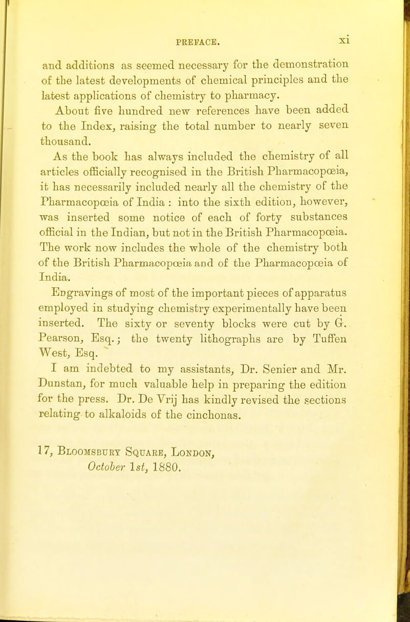 and additions as seemed necessary for tlie demonstration of the latest developments of chemical principles and the latest applications of chemistry to pharmacy. About five hundi^ed new references have been added to the Index, raising the total number to nearly seven thousand. As the book has always included the chemistry of all articles officially recognised in the British Pharmacopoeiaj it has necessarily included neai-ly all the chemistry of the Pharmacopoeia of India : into the sixth edition, however, was inserted some notice of each of forty substances official in the Indian, but not in the British Pharmacopoeia. The work now includes the whole of the cbemistry both, of the British Pharmacopoeia, and of the Pharmacopoeia of India, Engravings of most of the important pieces of apparatus employed in studying chemistry experimentally have been inserted. The sixty or seventy blocks were cut by G. Pearson, Esq.; the twenty lithographs are by TufFen West, Esq. I am indebted to my assistants. Dr. Senier and Mr. Dunstan, for much valuable help in preparing the edition for the press. Dr. De Vrij has kindly revised the sections relating to alkaloids of the cinchonas. 17, Bloomsburt Square, London, October 1st, 1880.