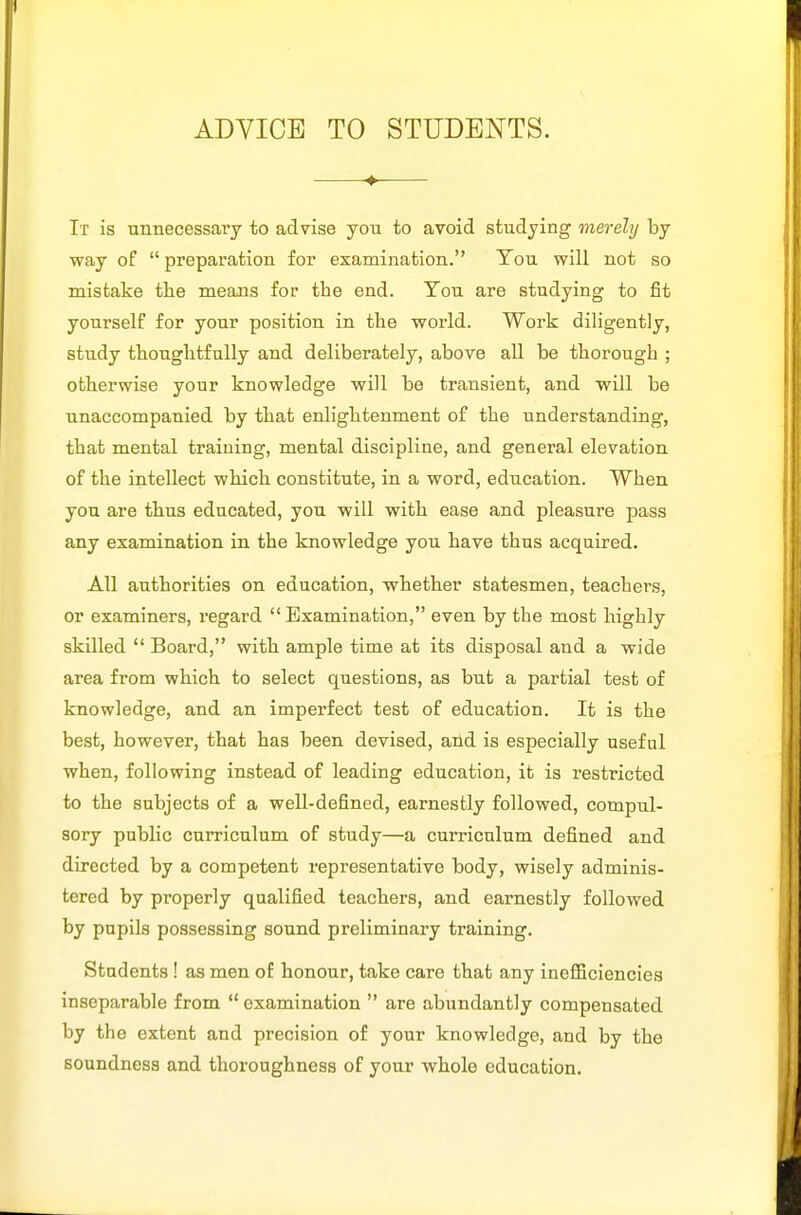 ADVICE TO STUDENTS. ♦ It is unnecessary to advise yon to avoid studying merely by way of  preparation for examination. Ton will not so mistake the means for the end. Ton are studying to fit yourself for your position in the world. Work diligently, study thoughtfully and deliberately, above all be thorough ; otherwise your knowledge will be transient, and will be unaccompanied by that enlightenment of the understanding, that mental traiuing, mental discipline, and general elevation of the intellect which constitute, in a word, education. When you are thus educated, you will with ease and pleasure pass any examination in the knowledge you have thus acquired. All authorities on education, whether statesmen, teachers, or examiners, regard Examination, even by the most highly skilled  Board, with ample time at its disposal and a wide area from which to select questions, as but a partial test of knowledge, and an imperfect test of education. It is the best, however, that has been devised, and is especially useful when, following instead of leading education, it is z'estricted to the subjects of a well-defined, earnestly followed, compul- sory public curriculum of study—a curriculum defined and directed by a competent representative body, wisely adminis- tered by properly qualified teachers, and earnestly followed by pupils pcssessing sound preliminary training. Students! as men of honour, take care that any ineflBciencies inseparable from  examination  are abundantly compensated by the extent and precision of your knowledge, and by the soundness and thoroughness of your whole education.